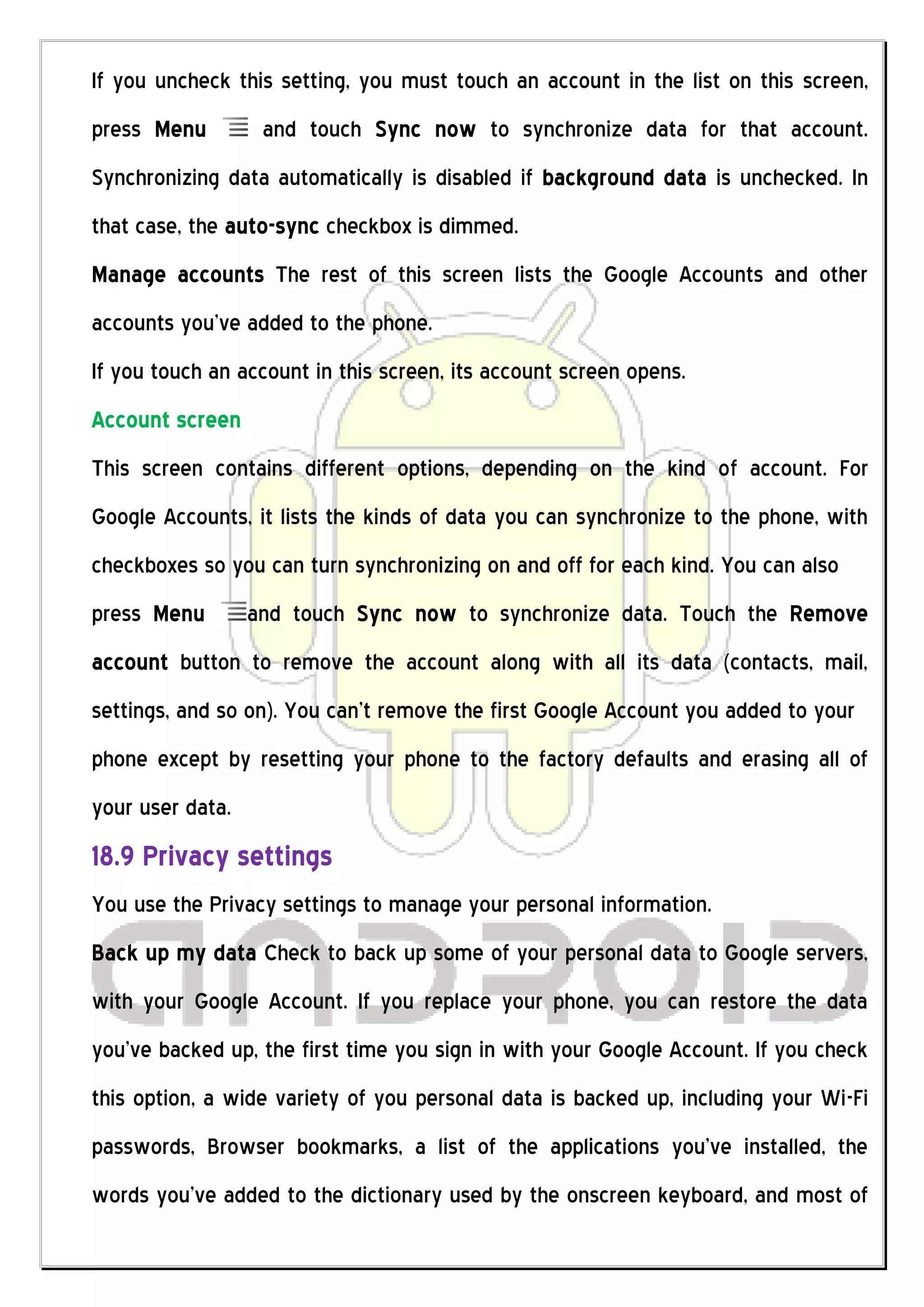 If you uncheck this setting, you must touch an account in the list on this screen,
press Menu         and touch Sync now to synchronize data for that account.
Synchronizing data automatically is disabled if background data is unchecked. In
that case, the auto-sync checkbox is dimmed.
Manage accounts The rest of this screen lists the Google Accounts and other
accounts you’ve added to the phone.
If you touch an account in this screen, its account screen opens.
Account screen
This screen contains different options, depending on the kind of account. For
Google Accounts, it lists the kinds of data you can synchronize to the phone, with
checkboxes so you can turn synchronizing on and off for each kind. You can also
press Menu        and touch Sync now to synchronize data. Touch the Remove
account button to remove the account along with all its data (contacts, mail,
settings, and so on). You can’t remove the first Google Account you added to your
phone except by resetting your phone to the factory defaults and erasing all of
your user data.
18.9 Privacy settings
You use the Privacy settings to manage your personal information.
Back up my data Check to back up some of your personal data to Google servers,
with your Google Account. If you replace your phone, you can restore the data
you’ve backed up, the first time you sign in with your Google Account. If you check
this option, a wide variety of you personal data is backed up, including your Wi-Fi
passwords, Browser bookmarks, a list of the applications you’ve installed, the
words you’ve added to the dictionary used by the onscreen keyboard, and most of
 