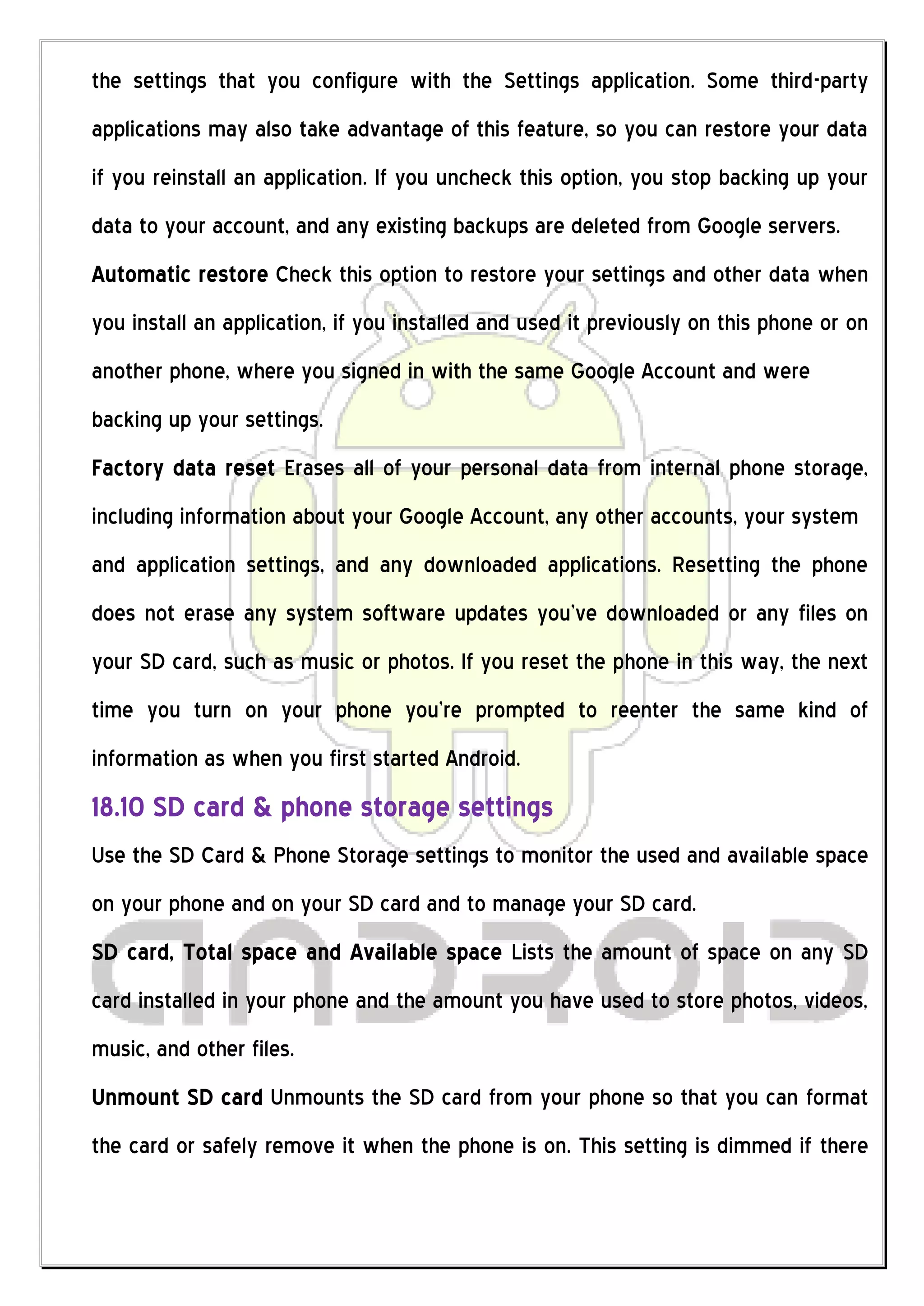 the settings that you configure with the Settings application. Some third-party
applications may also take advantage of this feature, so you can restore your data
if you reinstall an application. If you uncheck this option, you stop backing up your
data to your account, and any existing backups are deleted from Google servers.
Automatic restore Check this option to restore your settings and other data when
you install an application, if you installed and used it previously on this phone or on
another phone, where you signed in with the same Google Account and were
backing up your settings.
Factory data reset Erases all of your personal data from internal phone storage,
including information about your Google Account, any other accounts, your system
and application settings, and any downloaded applications. Resetting the phone
does not erase any system software updates you’ve downloaded or any files on
your SD card, such as music or photos. If you reset the phone in this way, the next
time you turn on your phone you’re prompted to reenter the same kind of
information as when you first started Android.
18.10 SD card & phone storage settings
Use the SD Card & Phone Storage settings to monitor the used and available space
on your phone and on your SD card and to manage your SD card.
SD card, Total space and Available space Lists the amount of space on any SD
card installed in your phone and the amount you have used to store photos, videos,
music, and other files.
Unmount SD card Unmounts the SD card from your phone so that you can format
the card or safely remove it when the phone is on. This setting is dimmed if there
 