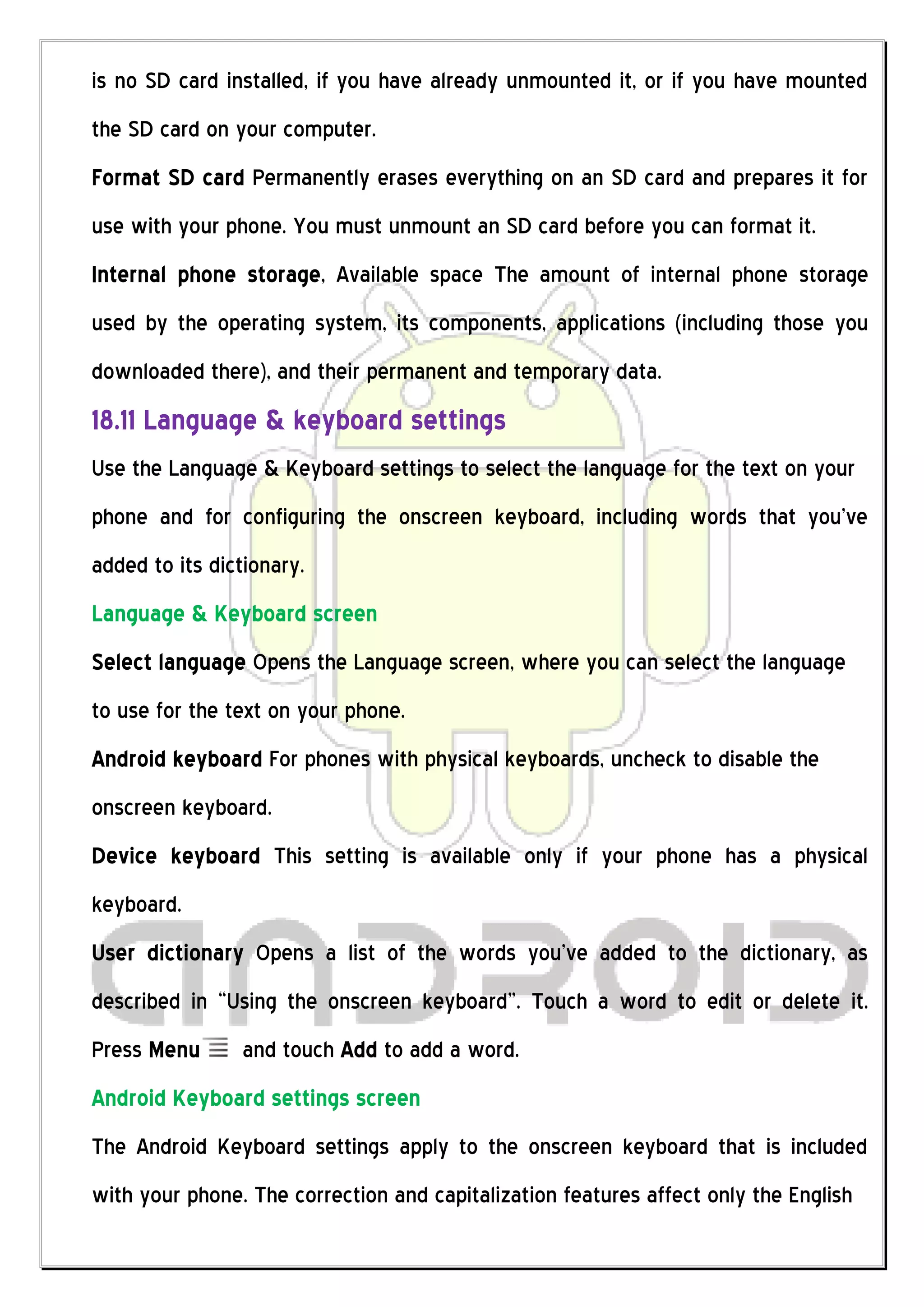 is no SD card installed, if you have already unmounted it, or if you have mounted
the SD card on your computer.
Format SD card Permanently erases everything on an SD card and prepares it for
use with your phone. You must unmount an SD card before you can format it.
Internal phone storage, Available space The amount of internal phone storage
used by the operating system, its components, applications (including those you
downloaded there), and their permanent and temporary data.
18.11 Language & keyboard settings
Use the Language & Keyboard settings to select the language for the text on your
phone and for configuring the onscreen keyboard, including words that you’ve
added to its dictionary.
Language & Keyboard screen
Select language Opens the Language screen, where you can select the language
to use for the text on your phone.
Android keyboard For phones with physical keyboards, uncheck to disable the
onscreen keyboard.
Device keyboard This setting is available only if your phone has a physical
keyboard.
User dictionary Opens a list of the words you’ve added to the dictionary, as
described in “Using the onscreen keyboard”. Touch a word to edit or delete it.
Press Menu       and touch Add to add a word.
Android Keyboard settings screen
The Android Keyboard settings apply to the onscreen keyboard that is included
with your phone. The correction and capitalization features affect only the English
 