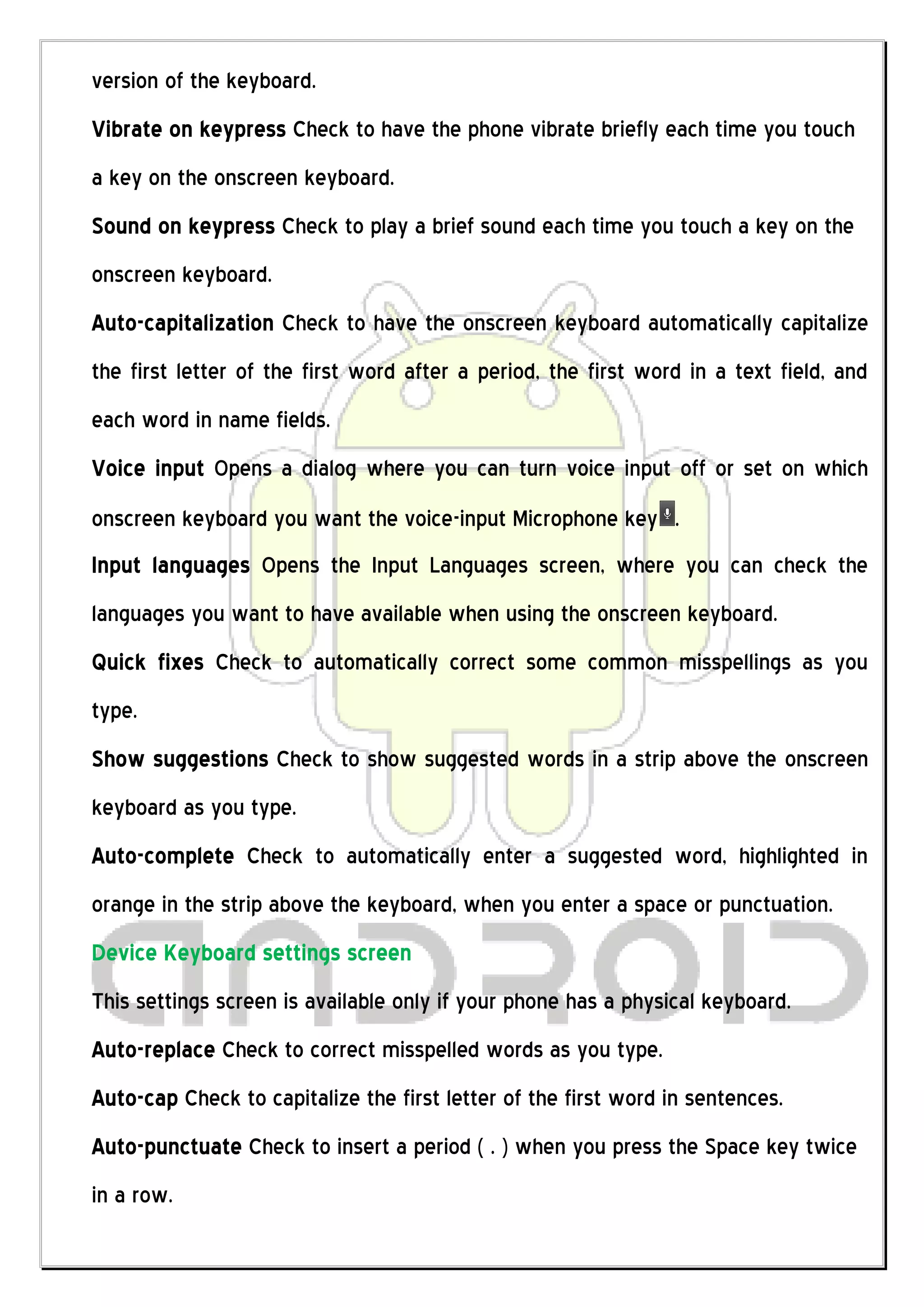 version of the keyboard.
Vibrate on keypress Check to have the phone vibrate briefly each time you touch
a key on the onscreen keyboard.
Sound on keypress Check to play a brief sound each time you touch a key on the
onscreen keyboard.
Auto-capitalization Check to have the onscreen keyboard automatically capitalize
the first letter of the first word after a period, the first word in a text field, and
each word in name fields.
Voice input Opens a dialog where you can turn voice input off or set on which
onscreen keyboard you want the voice-input Microphone key .
Input languages Opens the Input Languages screen, where you can check the
languages you want to have available when using the onscreen keyboard.
Quick fixes Check to automatically correct some common misspellings as you
type.
Show suggestions Check to show suggested words in a strip above the onscreen
keyboard as you type.
Auto-complete Check to automatically enter a suggested word, highlighted in
orange in the strip above the keyboard, when you enter a space or punctuation.
Device Keyboard settings screen
This settings screen is available only if your phone has a physical keyboard.
Auto-replace Check to correct misspelled words as you type.
Auto-cap Check to capitalize the first letter of the first word in sentences.
Auto-punctuate Check to insert a period ( . ) when you press the Space key twice
in a row.
 