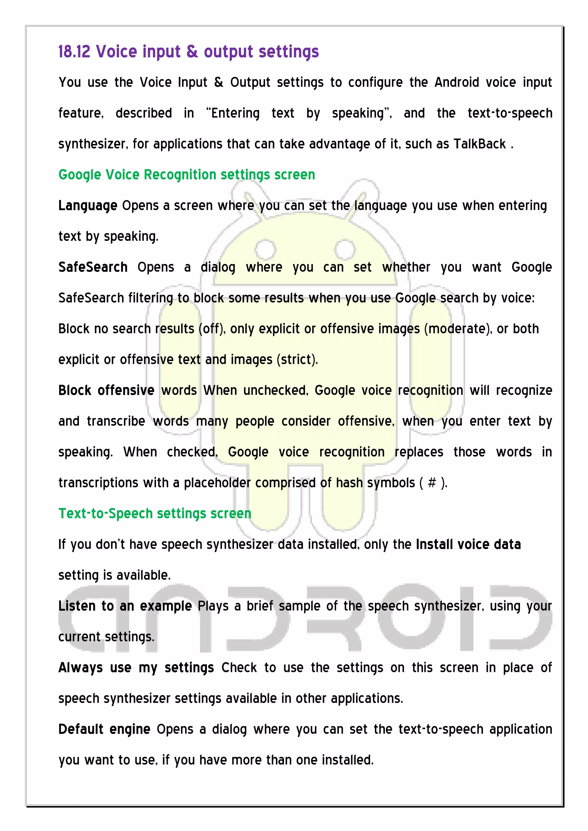 18.12 Voice input & output settings
You use the Voice Input & Output settings to configure the Android voice input
feature, described in “Entering text by speaking”, and the text-to-speech
synthesizer, for applications that can take advantage of it, such as TalkBack .
Google Voice Recognition settings screen
Language Opens a screen where you can set the language you use when entering
text by speaking.
SafeSearch Opens a dialog where you can set whether you want Google
SafeSearch filtering to block some results when you use Google search by voice:
Block no search results (off), only explicit or offensive images (moderate), or both
explicit or offensive text and images (strict).
Block offensive words When unchecked, Google voice recognition will recognize
and transcribe words many people consider offensive, when you enter text by
speaking. When checked, Google voice recognition replaces those words in
transcriptions with a placeholder comprised of hash symbols ( # ).
Text-to-Speech settings screen
If you don’t have speech synthesizer data installed, only the Install voice data
setting is available.
Listen to an example Plays a brief sample of the speech synthesizer, using your
current settings.
Always use my settings Check to use the settings on this screen in place of
speech synthesizer settings available in other applications.
Default engine Opens a dialog where you can set the text-to-speech application
you want to use, if you have more than one installed.
 
