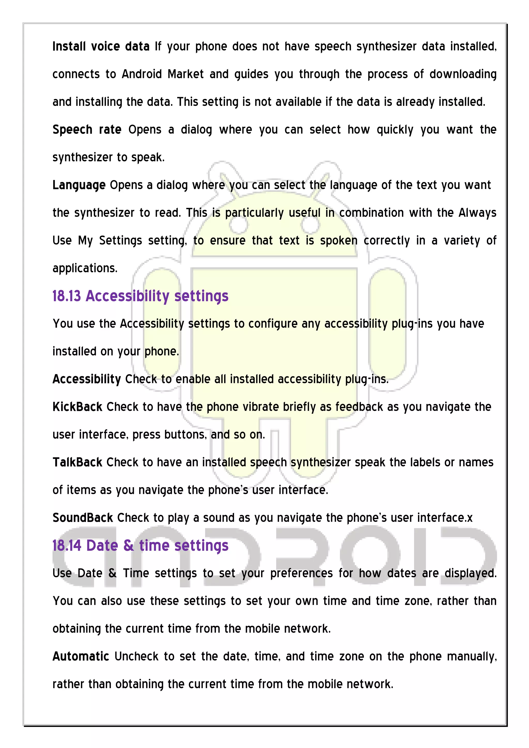 Install voice data If your phone does not have speech synthesizer data installed,
connects to Android Market and guides you through the process of downloading
and installing the data. This setting is not available if the data is already installed.
Speech rate Opens a dialog where you can select how quickly you want the
synthesizer to speak.
Language Opens a dialog where you can select the language of the text you want
the synthesizer to read. This is particularly useful in combination with the Always
Use My Settings setting, to ensure that text is spoken correctly in a variety of
applications.
18.13 Accessibility settings
You use the Accessibility settings to configure any accessibility plug-ins you have
installed on your phone.
Accessibility Check to enable all installed accessibility plug-ins.
KickBack Check to have the phone vibrate briefly as feedback as you navigate the
user interface, press buttons, and so on.
TalkBack Check to have an installed speech synthesizer speak the labels or names
of items as you navigate the phone’s user interface.
SoundBack Check to play a sound as you navigate the phone’s user interface.x
18.14 Date & time settings
Use Date & Time settings to set your preferences for how dates are displayed.
You can also use these settings to set your own time and time zone, rather than
obtaining the current time from the mobile network.
Automatic Uncheck to set the date, time, and time zone on the phone manually,
rather than obtaining the current time from the mobile network.
 