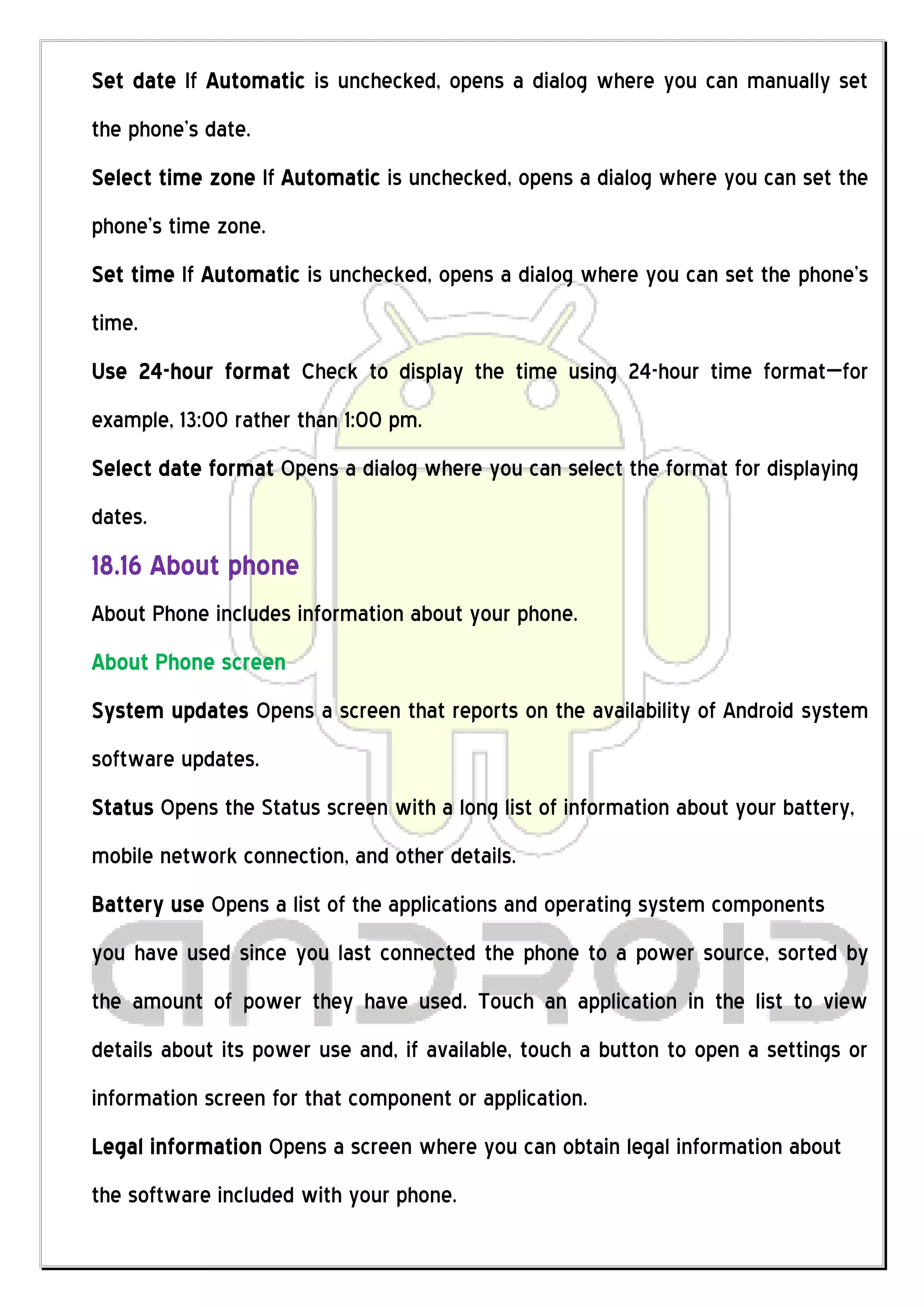 Set date If Automatic is unchecked, opens a dialog where you can manually set
the phone’s date.
Select time zone If Automatic is unchecked, opens a dialog where you can set the
phone’s time zone.
Set time If Automatic is unchecked, opens a dialog where you can set the phone’s
time.
Use 24-hour format Check to display the time using 24-hour time format—for
example, 13:00 rather than 1:00 pm.
Select date format Opens a dialog where you can select the format for displaying
dates.
18.16 About phone
About Phone includes information about your phone.
About Phone screen
System updates Opens a screen that reports on the availability of Android system
software updates.
Status Opens the Status screen with a long list of information about your battery,
mobile network connection, and other details.
Battery use Opens a list of the applications and operating system components
you have used since you last connected the phone to a power source, sorted by
the amount of power they have used. Touch an application in the list to view
details about its power use and, if available, touch a button to open a settings or
information screen for that component or application.
Legal information Opens a screen where you can obtain legal information about
the software included with your phone.
 
