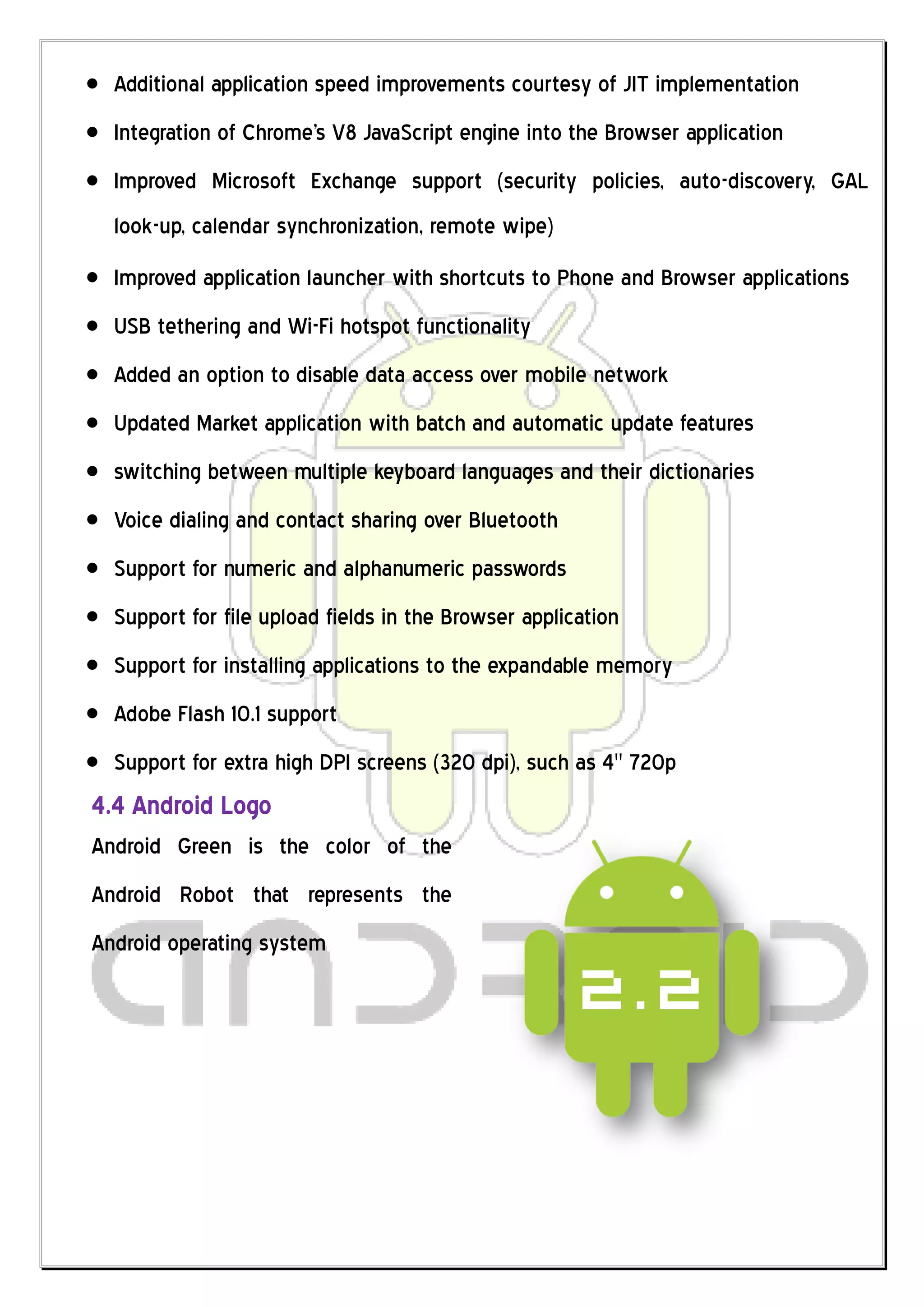 Additional application speed improvements courtesy of JIT implementation
  Integration of Chrome's V8 JavaScript engine into the Browser application
  Improved Microsoft Exchange support (security policies, auto-discovery, GAL
  look-up, calendar synchronization, remote wipe)
  Improved application launcher with shortcuts to Phone and Browser applications
  USB tethering and Wi-Fi hotspot functionality
  Added an option to disable data access over mobile network
  Updated Market application with batch and automatic update features
  switching between multiple keyboard languages and their dictionaries
  Voice dialing and contact sharing over Bluetooth
  Support for numeric and alphanumeric passwords
  Support for file upload fields in the Browser application
  Support for installing applications to the expandable memory
  Adobe Flash 10.1 support
  Support for extra high DPI screens (320 dpi), such as 4" 720p
4.4 Android Logo
Android Green is the color of the
Android Robot that represents the
Android operating system
 