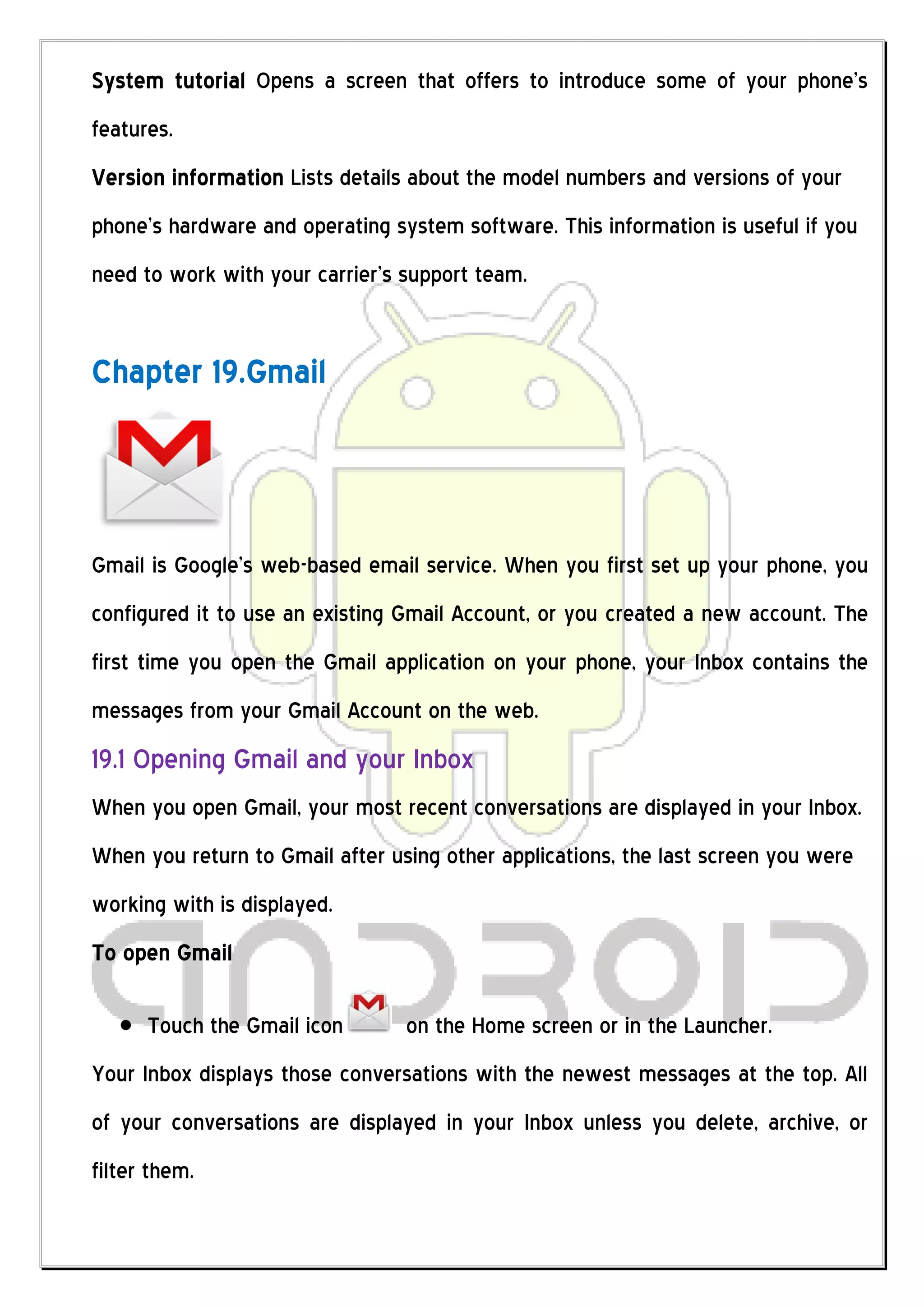 System tutorial Opens a screen that offers to introduce some of your phone’s
features.
Version information Lists details about the model numbers and versions of your
phone’s hardware and operating system software. This information is useful if you
need to work with your carrier’s support team.


Chapter 19.Gmail



Gmail is Google’s web-based email service. When you first set up your phone, you
configured it to use an existing Gmail Account, or you created a new account. The
first time you open the Gmail application on your phone, your Inbox contains the
messages from your Gmail Account on the web.
19.1 Opening Gmail and your Inbox
When you open Gmail, your most recent conversations are displayed in your Inbox.
When you return to Gmail after using other applications, the last screen you were
working with is displayed.
To open Gmail

      Touch the Gmail icon       on the Home screen or in the Launcher.
Your Inbox displays those conversations with the newest messages at the top. All
of your conversations are displayed in your Inbox unless you delete, archive, or
filter them.
 