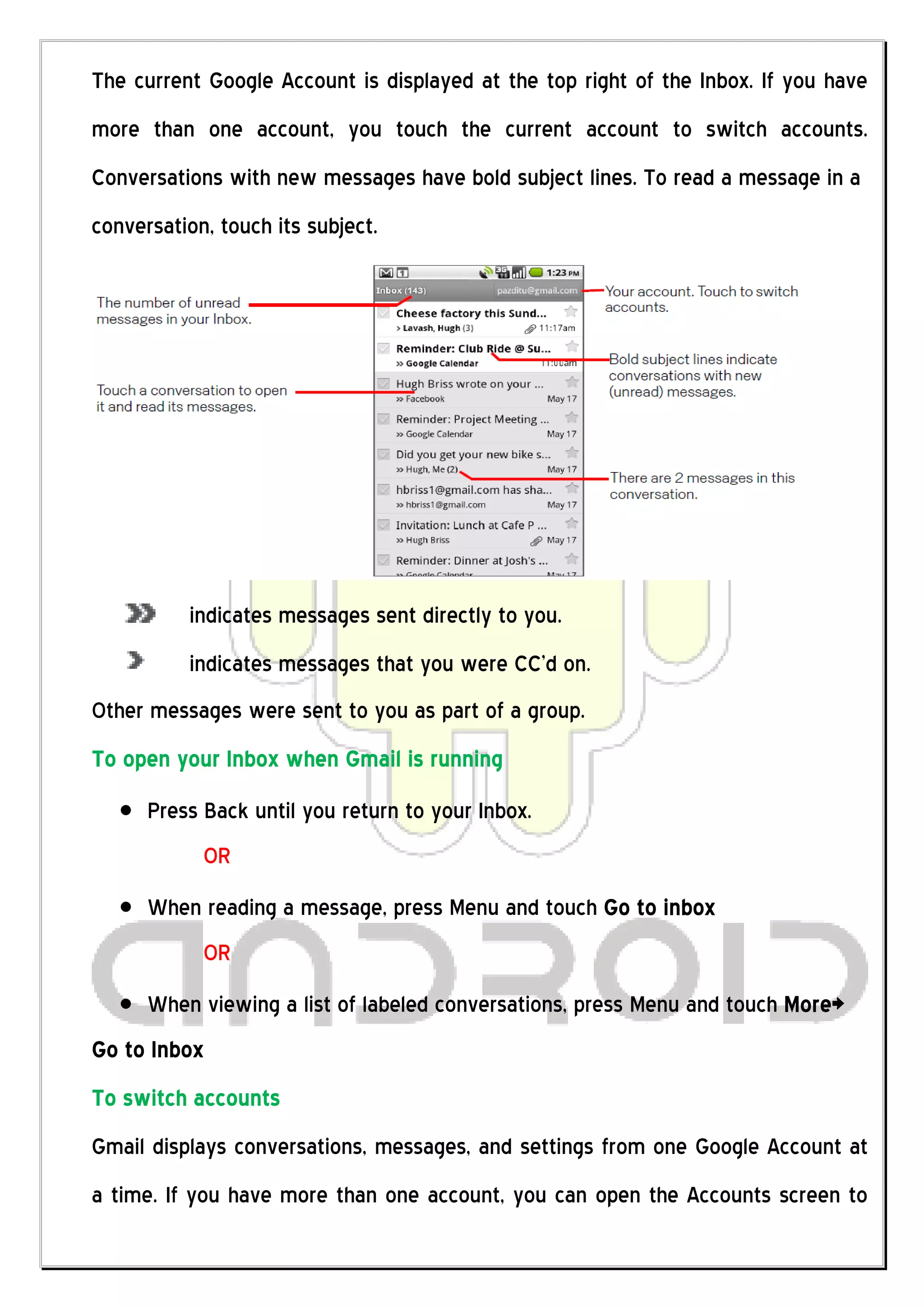 The current Google Account is displayed at the top right of the Inbox. If you have
more than one account, you touch the current account to switch accounts.
Conversations with new messages have bold subject lines. To read a message in a
conversation, touch its subject.




          indicates messages sent directly to you.
          indicates messages that you were CC’d on.
Other messages were sent to you as part of a group.
To open your Inbox when Gmail is running
      Press Back until you return to your Inbox.
            OR
      When reading a message, press Menu and touch Go to inbox
            OR
      When viewing a list of labeled conversations, press Menu and touch More>
Go to Inbox
To switch accounts
Gmail displays conversations, messages, and settings from one Google Account at
a time. If you have more than one account, you can open the Accounts screen to
 