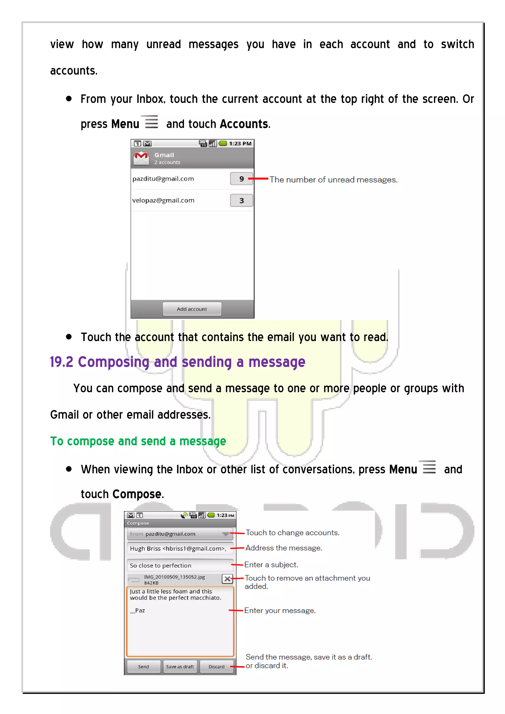 view how many unread messages you have in each account and to switch
accounts.
     From your Inbox, touch the current account at the top right of the screen. Or
     press Menu       and touch Accounts.




     Touch the account that contains the email you want to read.
19.2 Composing and sending a message
    You can compose and send a message to one or more people or groups with
Gmail or other email addresses.
To compose and send a message
     When viewing the Inbox or other list of conversations, press Menu      and
     touch Compose.
 