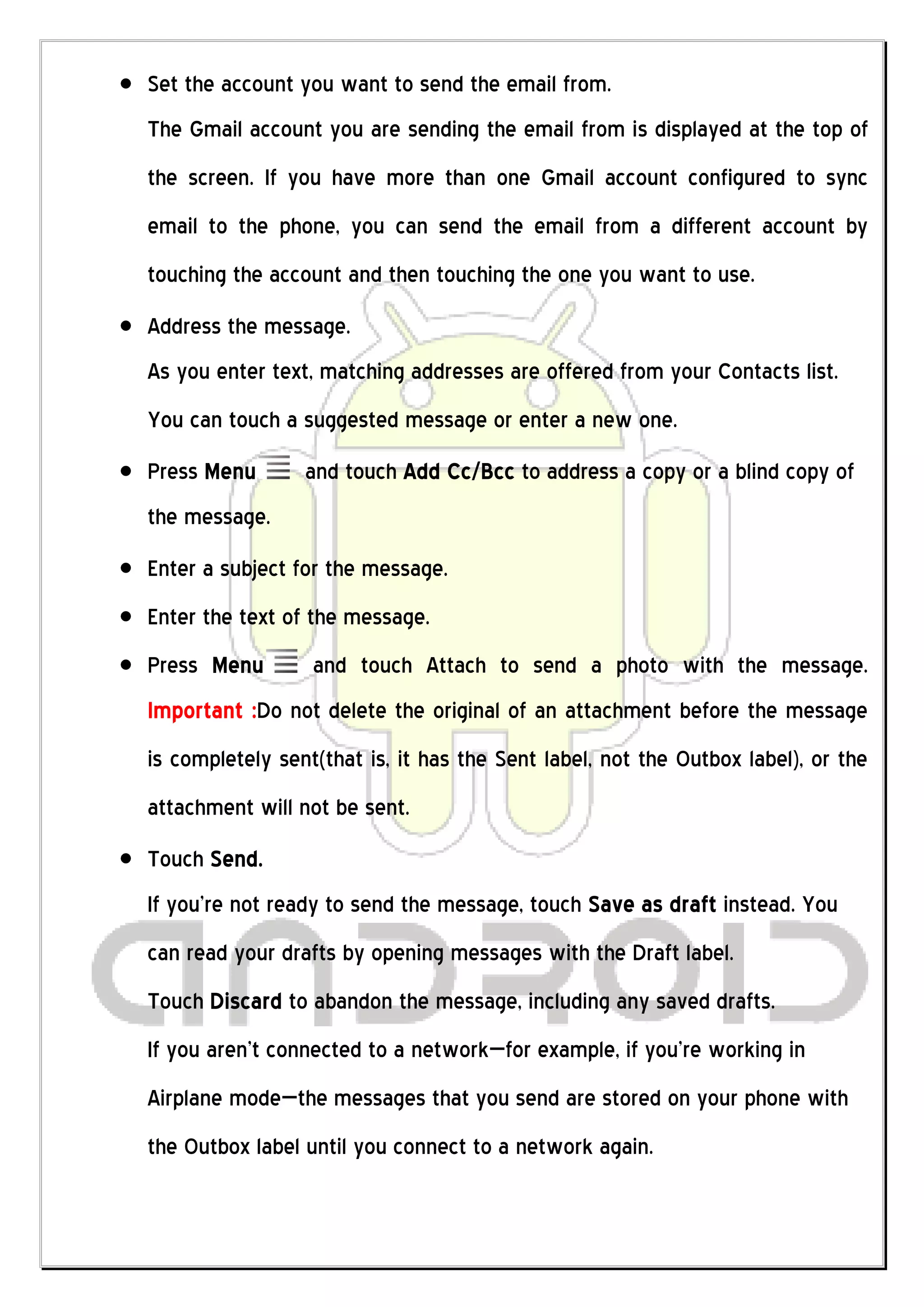 Set the account you want to send the email from.
The Gmail account you are sending the email from is displayed at the top of
the screen. If you have more than one Gmail account configured to sync
email to the phone, you can send the email from a different account by
touching the account and then touching the one you want to use.
Address the message.
As you enter text, matching addresses are offered from your Contacts list.
You can touch a suggested message or enter a new one.
Press Menu       and touch Add Cc/Bcc to address a copy or a blind copy of
the message.
Enter a subject for the message.
Enter the text of the message.
Press Menu        and touch Attach to send a photo with the message.
Important :Do not delete the original of an attachment before the message
is completely sent(that is, it has the Sent label, not the Outbox label), or the
attachment will not be sent.
Touch Send.
If you’re not ready to send the message, touch Save as draft instead. You
can read your drafts by opening messages with the Draft label.
Touch Discard to abandon the message, including any saved drafts.
If you aren’t connected to a network—for example, if you’re working in
Airplane mode—the messages that you send are stored on your phone with
the Outbox label until you connect to a network again.
 