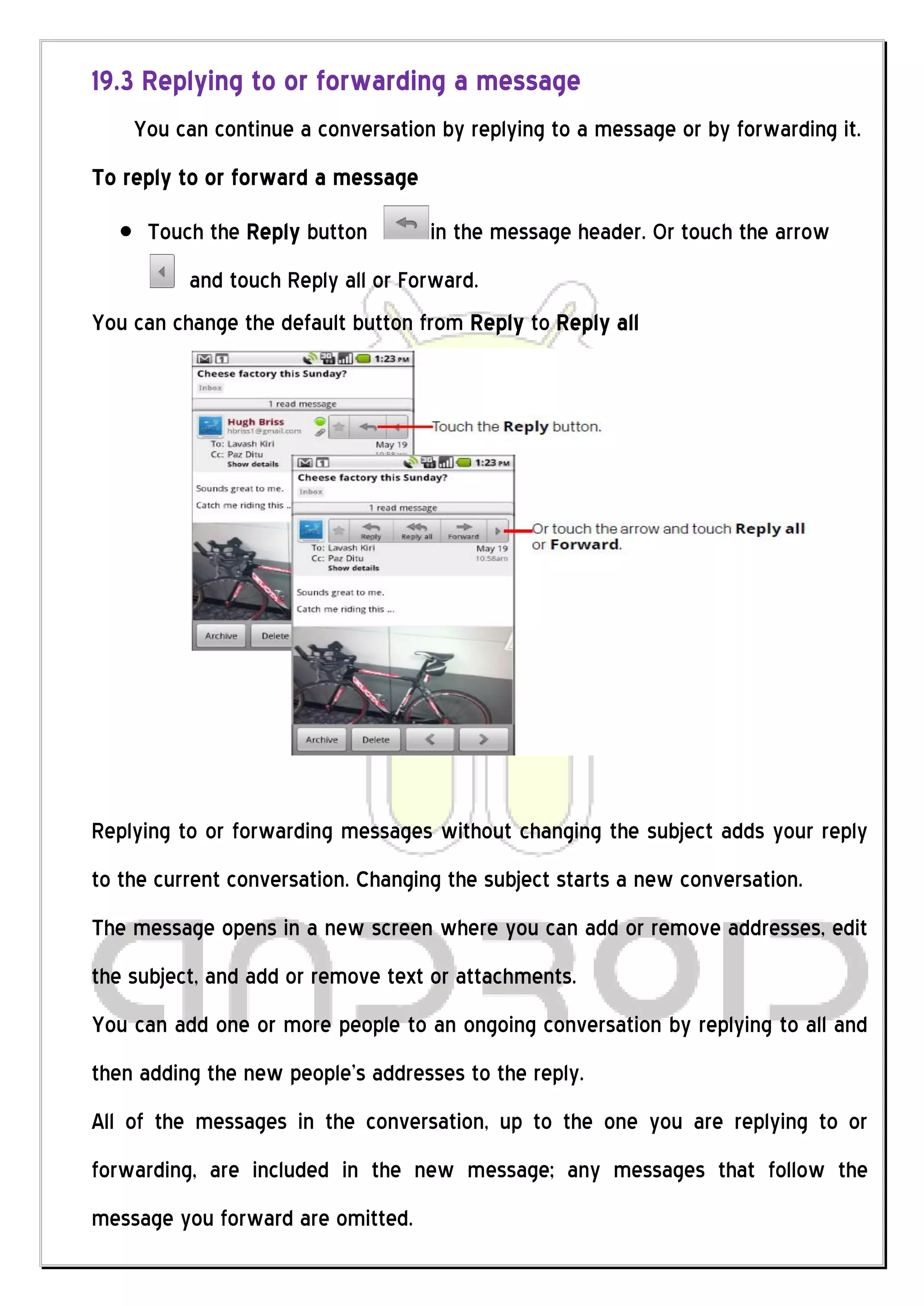 19.3 Replying to or forwarding a message
    You can continue a conversation by replying to a message or by forwarding it.
To reply to or forward a message
     Touch the Reply button         in the message header. Or touch the arrow
          and touch Reply all or Forward.
You can change the default button from Reply to Reply all




Replying to or forwarding messages without changing the subject adds your reply
to the current conversation. Changing the subject starts a new conversation.
The message opens in a new screen where you can add or remove addresses, edit
the subject, and add or remove text or attachments.
You can add one or more people to an ongoing conversation by replying to all and
then adding the new people’s addresses to the reply.
All of the messages in the conversation, up to the one you are replying to or
forwarding, are included in the new message; any messages that follow the
message you forward are omitted.
 