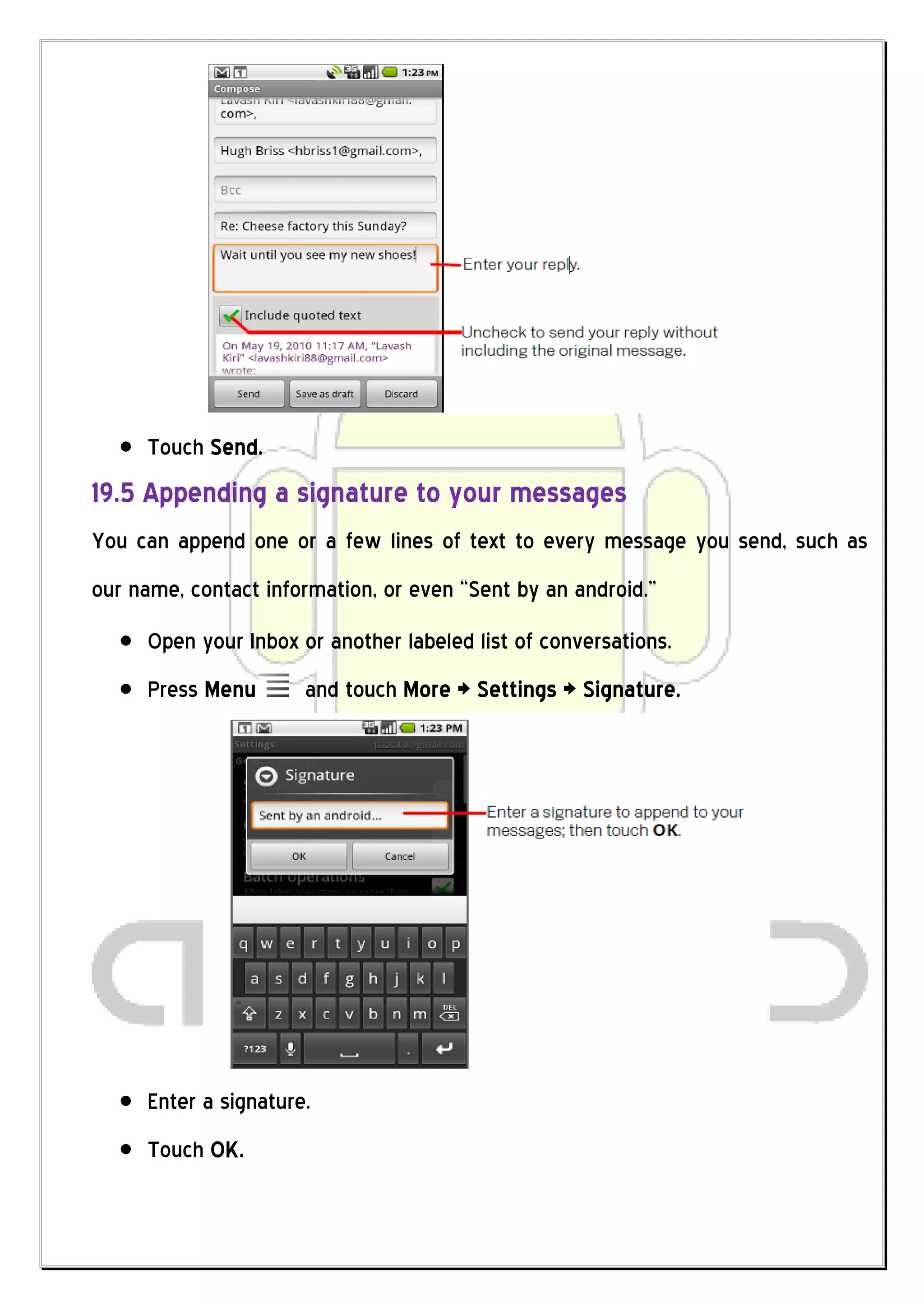 Touch Send.
19.5 Appending a signature to your messages
You can append one or a few lines of text to every message you send, such as
our name, contact information, or even “Sent by an android.”
     Open your Inbox or another labeled list of conversations.
     Press Menu       and touch More > Settings > Signature.




     Enter a signature.
     Touch OK.
 