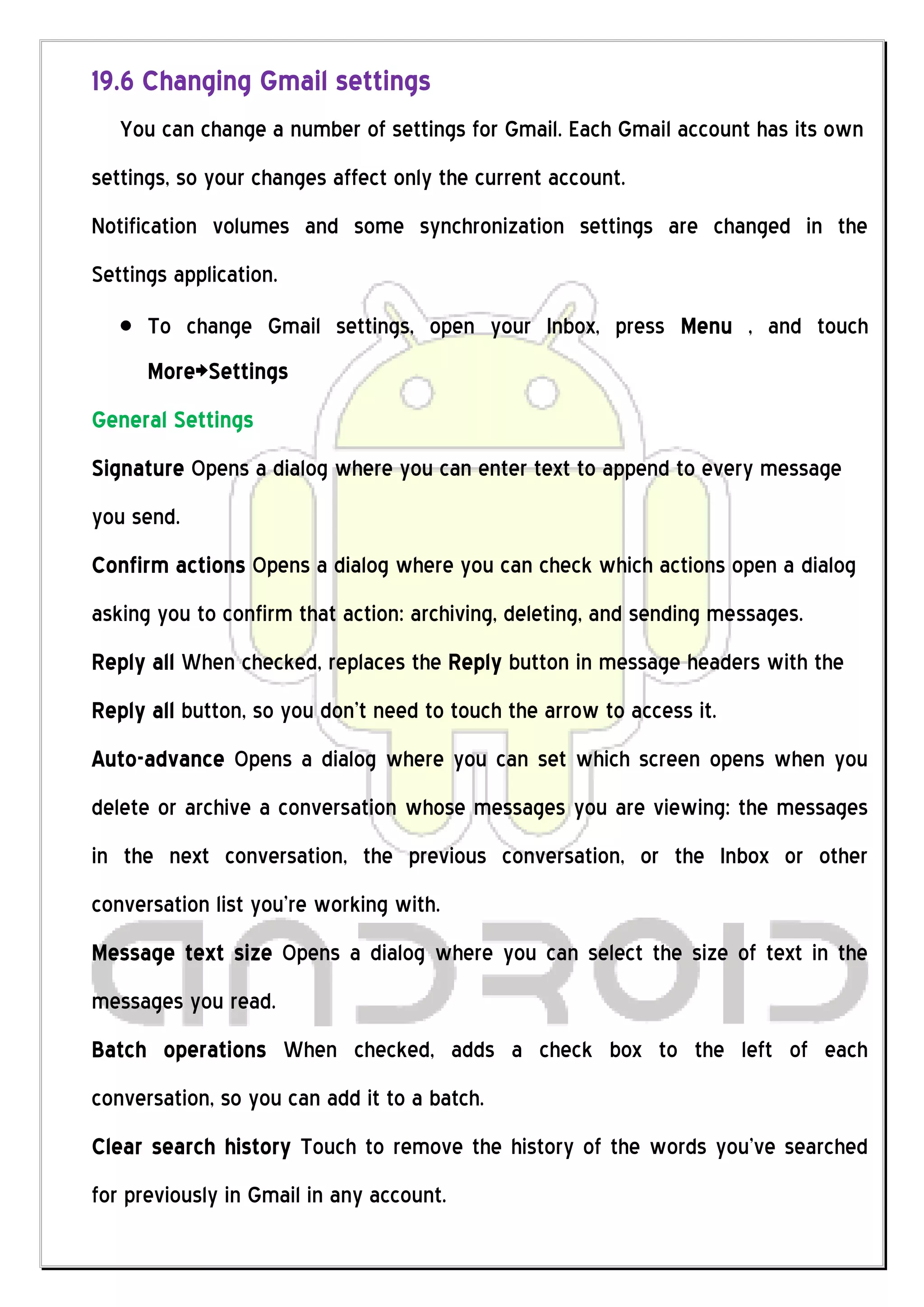 19.6 Changing Gmail settings
   You can change a number of settings for Gmail. Each Gmail account has its own
settings, so your changes affect only the current account.
Notification volumes and some synchronization settings are changed in the
Settings application.
      To change Gmail settings, open your Inbox, press Menu , and touch
      More>Settings
General Settings
Signature Opens a dialog where you can enter text to append to every message
you send.
Confirm actions Opens a dialog where you can check which actions open a dialog
asking you to confirm that action: archiving, deleting, and sending messages.
Reply all When checked, replaces the Reply button in message headers with the
Reply all button, so you don’t need to touch the arrow to access it.
Auto-advance Opens a dialog where you can set which screen opens when you
delete or archive a conversation whose messages you are viewing: the messages
in the next conversation, the previous conversation, or the Inbox or other
conversation list you’re working with.
Message text size Opens a dialog where you can select the size of text in the
messages you read.
Batch operations When checked, adds a check box to the left of each
conversation, so you can add it to a batch.
Clear search history Touch to remove the history of the words you’ve searched
for previously in Gmail in any account.
 
