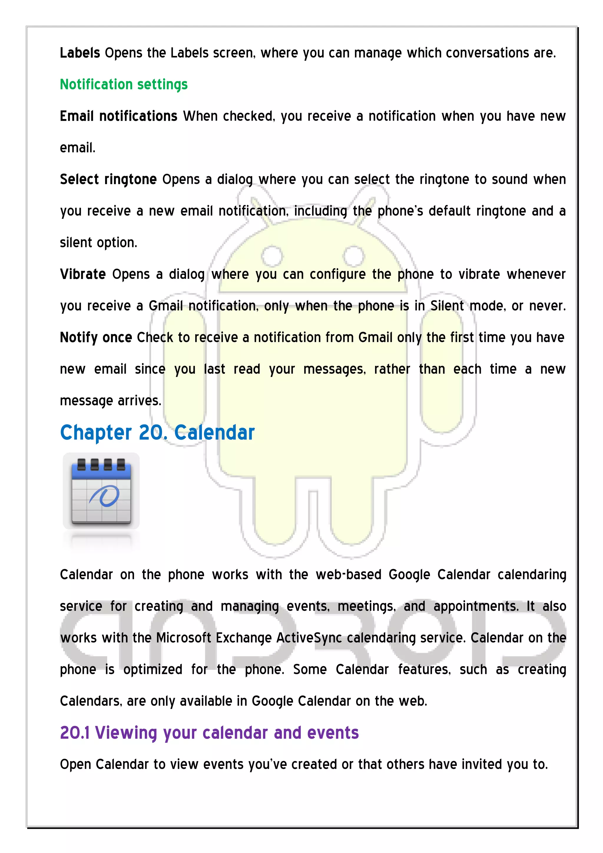 Labels Opens the Labels screen, where you can manage which conversations are.
Notification settings
Email notifications When checked, you receive a notification when you have new
email.
Select ringtone Opens a dialog where you can select the ringtone to sound when
you receive a new email notification, including the phone’s default ringtone and a
silent option.
Vibrate Opens a dialog where you can configure the phone to vibrate whenever
you receive a Gmail notification, only when the phone is in Silent mode, or never.
Notify once Check to receive a notification from Gmail only the first time you have
new email since you last read your messages, rather than each time a new
message arrives.
Chapter 20. Calendar




Calendar on the phone works with the web-based Google Calendar calendaring
service for creating and managing events, meetings, and appointments. It also
works with the Microsoft Exchange ActiveSync calendaring service. Calendar on the
phone is optimized for the phone. Some Calendar features, such as creating
Calendars, are only available in Google Calendar on the web.
20.1 Viewing your calendar and events
Open Calendar to view events you’ve created or that others have invited you to.
 