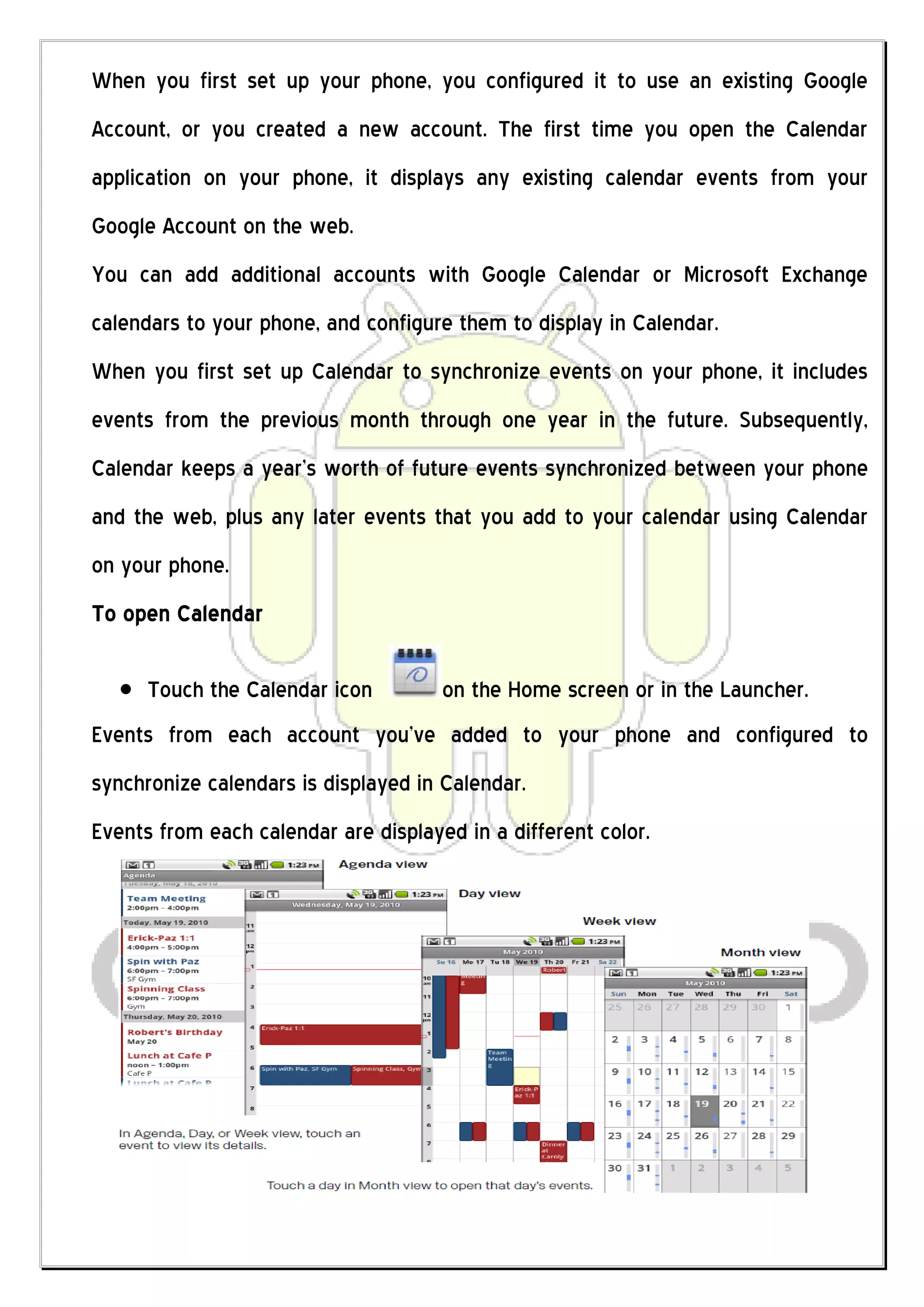 When you first set up your phone, you configured it to use an existing Google
Account, or you created a new account. The first time you open the Calendar
application on your phone, it displays any existing calendar events from your
Google Account on the web.
You can add additional accounts with Google Calendar or Microsoft Exchange
calendars to your phone, and configure them to display in Calendar.
When you first set up Calendar to synchronize events on your phone, it includes
events from the previous month through one year in the future. Subsequently,
Calendar keeps a year’s worth of future events synchronized between your phone
and the web, plus any later events that you add to your calendar using Calendar
on your phone.
To open Calendar

      Touch the Calendar icon         on the Home screen or in the Launcher.
Events from each account you’ve added to your phone and configured to
synchronize calendars is displayed in Calendar.
Events from each calendar are displayed in a different color.
 