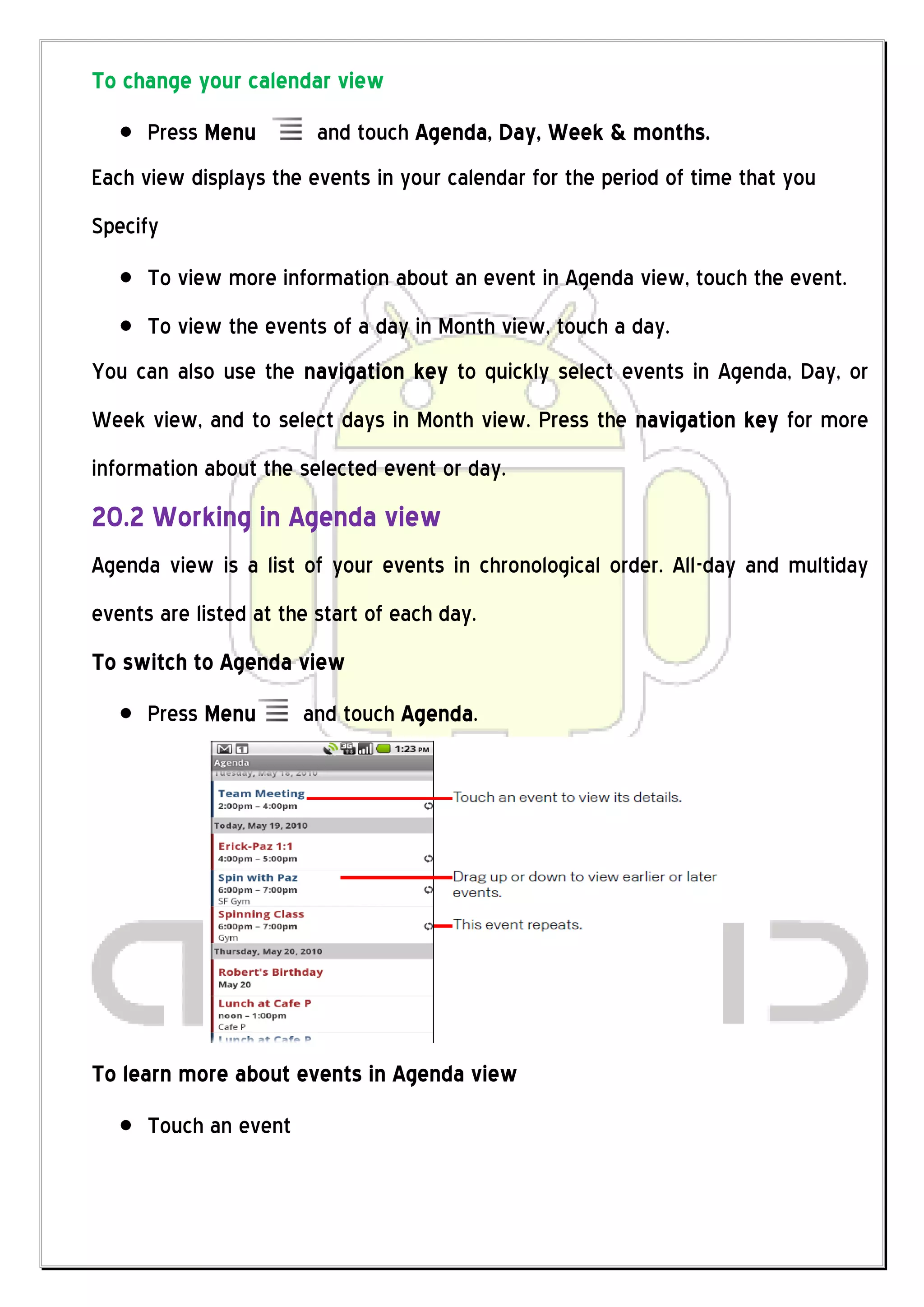 To change your calendar view
      Press Menu         and touch Agenda, Day, Week & months.
Each view displays the events in your calendar for the period of time that you
Specify
      To view more information about an event in Agenda view, touch the event.
      To view the events of a day in Month view, touch a day.
You can also use the navigation key to quickly select events in Agenda, Day, or
Week view, and to select days in Month view. Press the navigation key for more
information about the selected event or day.
20.2 Working in Agenda view
Agenda view is a list of your events in chronological order. All-day and multiday
events are listed at the start of each day.
To switch to Agenda view
      Press Menu       and touch Agenda.




To learn more about events in Agenda view
      Touch an event
 