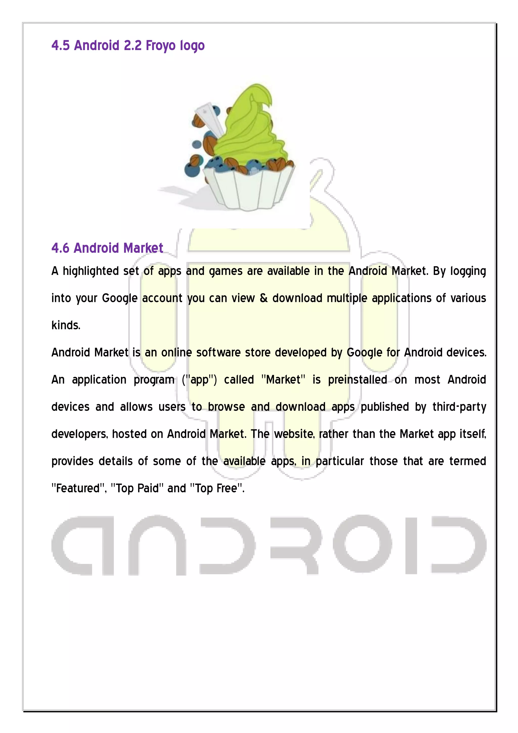 4.5 Android 2.2 Froyo logo




4.6 Android Market
A highlighted set of apps and games are available in the Android Market. By logging
into your Google account you can view & download multiple applications of various
kinds.
Android Market is an online software store developed by Google for Android devices.
An application program ("app") called "Market" is preinstalled on most Android
devices and allows users to browse and download apps published by third-party
developers, hosted on Android Market. The website, rather than the Market app itself,
provides details of some of the available apps, in particular those that are termed
"Featured", "Top Paid" and "Top Free".
 