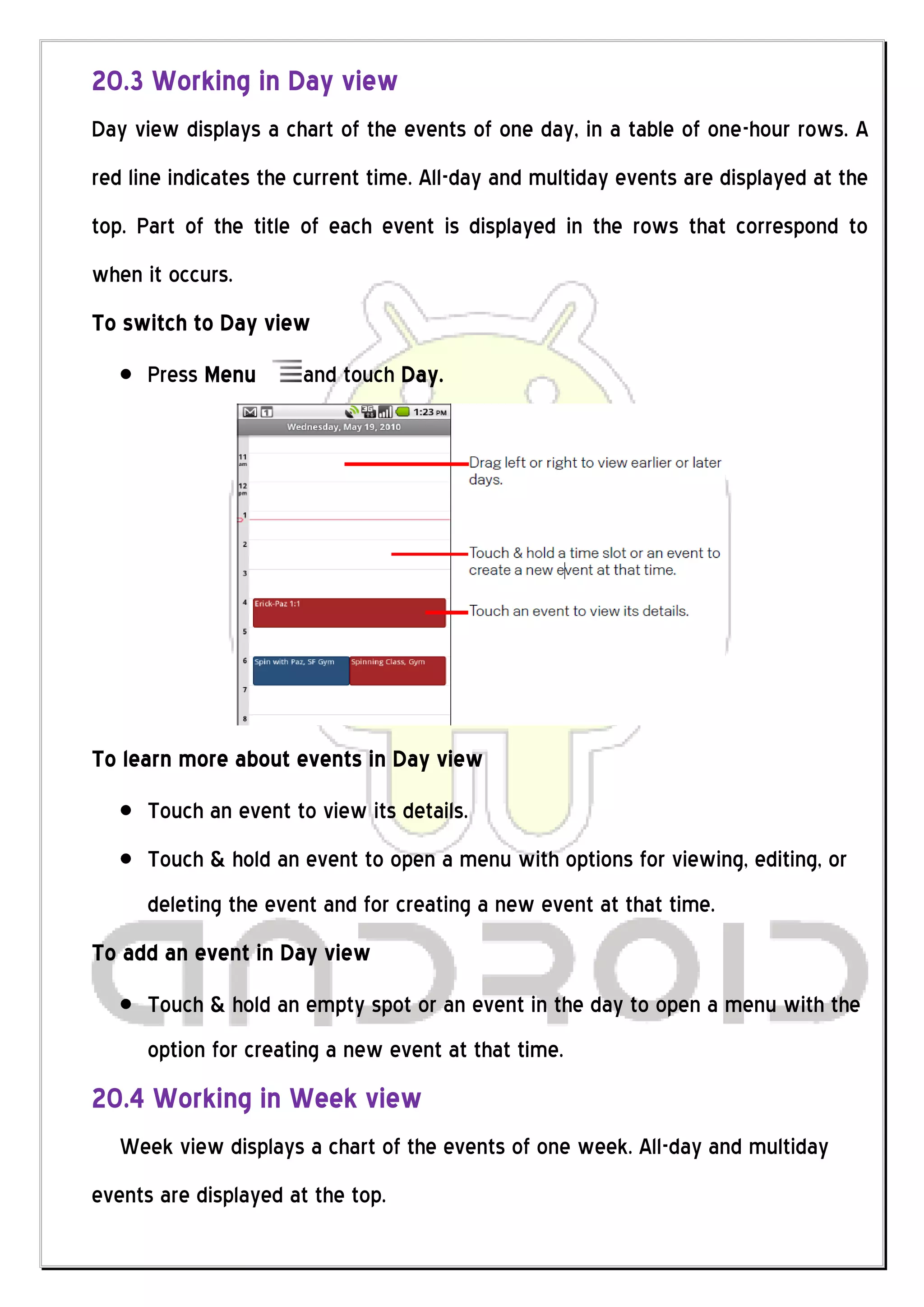 20.3 Working in Day view
Day view displays a chart of the events of one day, in a table of one-hour rows. A
red line indicates the current time. All-day and multiday events are displayed at the
top. Part of the title of each event is displayed in the rows that correspond to
when it occurs.
To switch to Day view
      Press Menu       and touch Day.




To learn more about events in Day view
      Touch an event to view its details.
      Touch & hold an event to open a menu with options for viewing, editing, or
      deleting the event and for creating a new event at that time.
To add an event in Day view
      Touch & hold an empty spot or an event in the day to open a menu with the
      option for creating a new event at that time.
20.4 Working in Week view
   Week view displays a chart of the events of one week. All-day and multiday
events are displayed at the top.
 