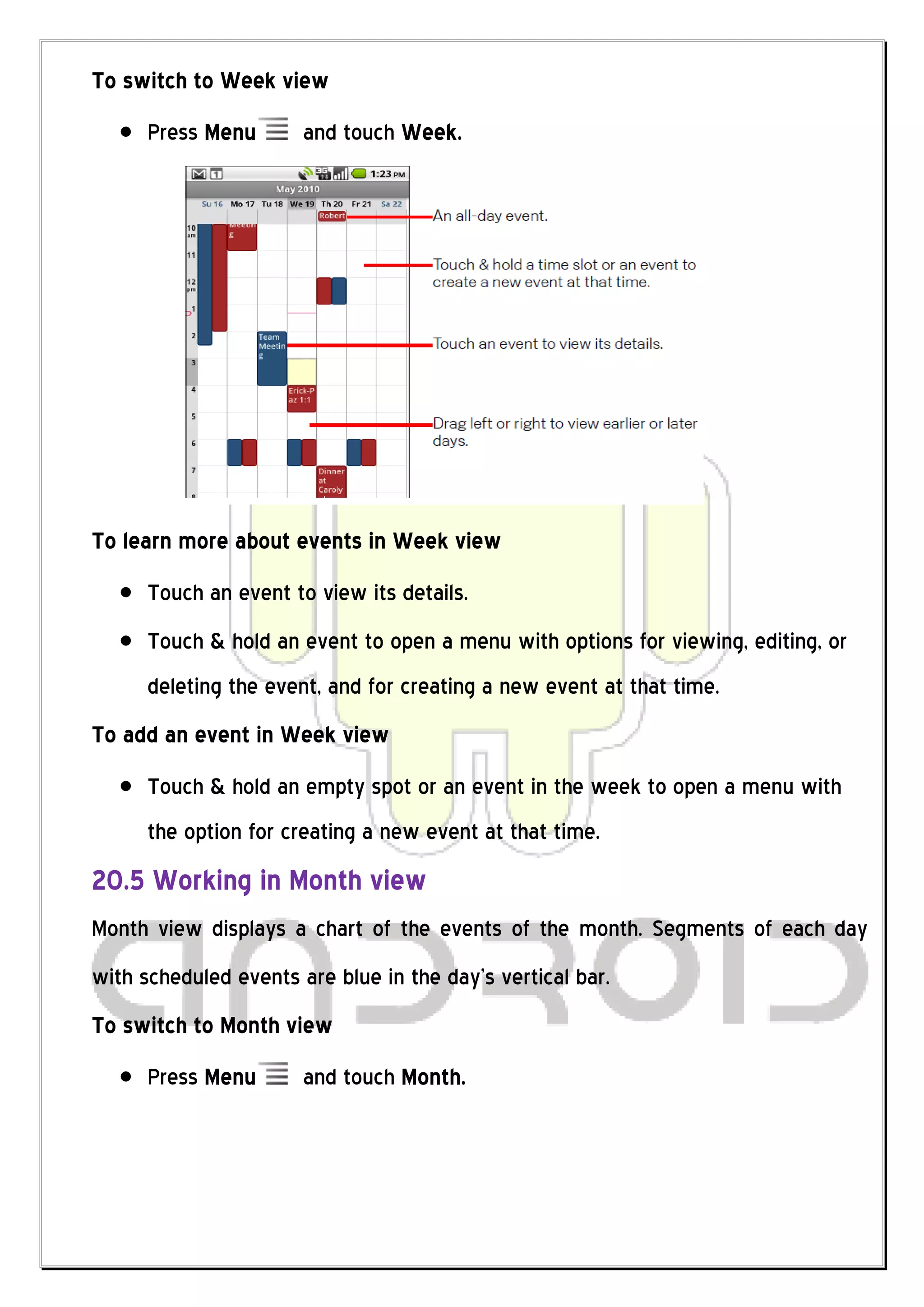 To switch to Week view
      Press Menu       and touch Week.




To learn more about events in Week view
      Touch an event to view its details.
      Touch & hold an event to open a menu with options for viewing, editing, or
      deleting the event, and for creating a new event at that time.
To add an event in Week view
      Touch & hold an empty spot or an event in the week to open a menu with
      the option for creating a new event at that time.
20.5 Working in Month view
Month view displays a chart of the events of the month. Segments of each day
with scheduled events are blue in the day’s vertical bar.
To switch to Month view
      Press Menu       and touch Month.
 