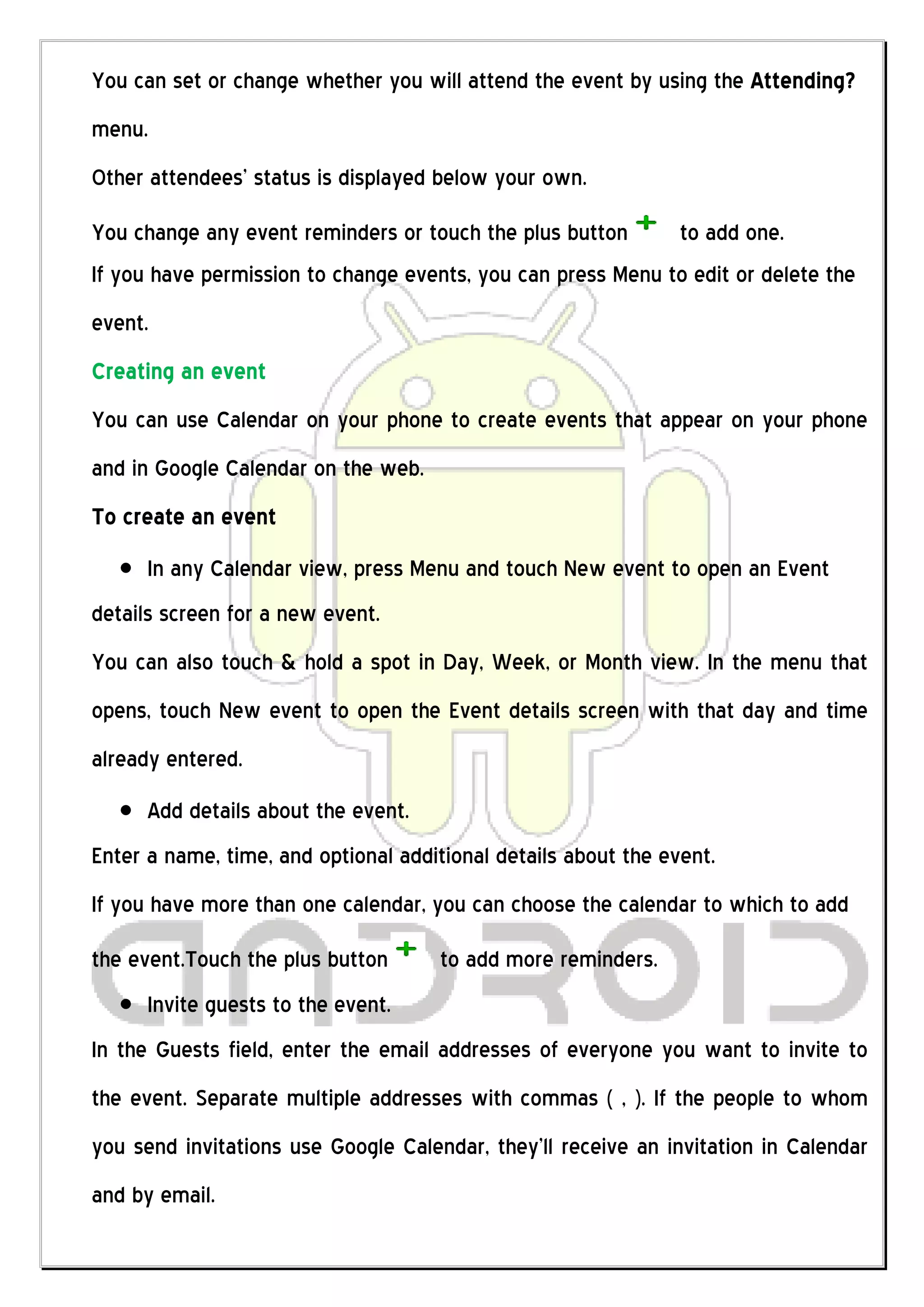 You can set or change whether you will attend the event by using the Attending?
menu.
Other attendees’ status is displayed below your own.
You change any event reminders or touch the plus button      to add one.
If you have permission to change events, you can press Menu to edit or delete the
event.
Creating an event
You can use Calendar on your phone to create events that appear on your phone
and in Google Calendar on the web.
To create an event
      In any Calendar view, press Menu and touch New event to open an Event
details screen for a new event.
You can also touch & hold a spot in Day, Week, or Month view. In the menu that
opens, touch New event to open the Event details screen with that day and time
already entered.
      Add details about the event.
Enter a name, time, and optional additional details about the event.
If you have more than one calendar, you can choose the calendar to which to add
the event.Touch the plus button      to add more reminders.
      Invite guests to the event.
In the Guests field, enter the email addresses of everyone you want to invite to
the event. Separate multiple addresses with commas ( , ). If the people to whom
you send invitations use Google Calendar, they’ll receive an invitation in Calendar
and by email.
 