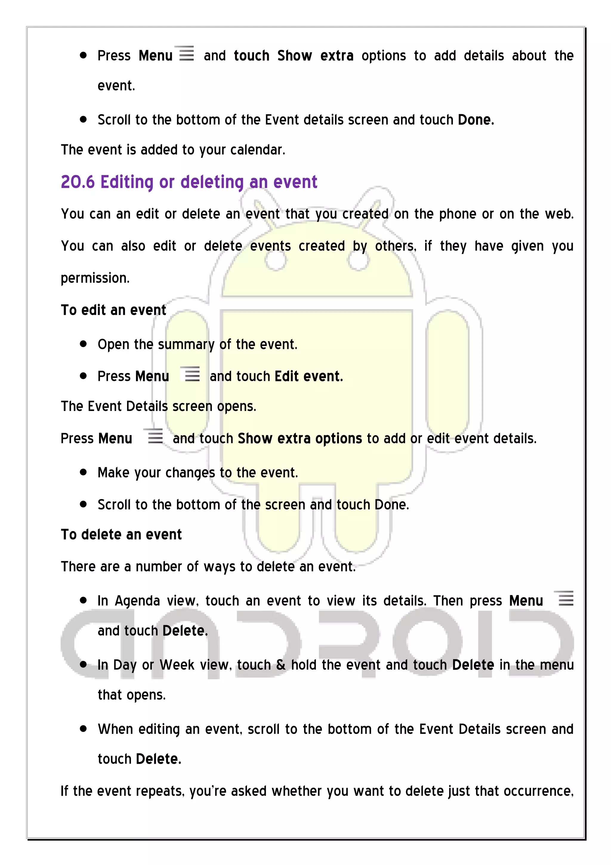 Press Menu        and touch Show extra options to add details about the
     event.
     Scroll to the bottom of the Event details screen and touch Done.
The event is added to your calendar.
20.6 Editing or deleting an event
You can an edit or delete an event that you created on the phone or on the web.
You can also edit or delete events created by others, if they have given you
permission.
To edit an event
     Open the summary of the event.
     Press Menu          and touch Edit event.
The Event Details screen opens.
Press Menu         and touch Show extra options to add or edit event details.
     Make your changes to the event.
     Scroll to the bottom of the screen and touch Done.
To delete an event
There are a number of ways to delete an event.
     In Agenda view, touch an event to view its details. Then press Menu
     and touch Delete.
     In Day or Week view, touch & hold the event and touch Delete in the menu
     that opens.
     When editing an event, scroll to the bottom of the Event Details screen and
     touch Delete.
If the event repeats, you’re asked whether you want to delete just that occurrence,
 