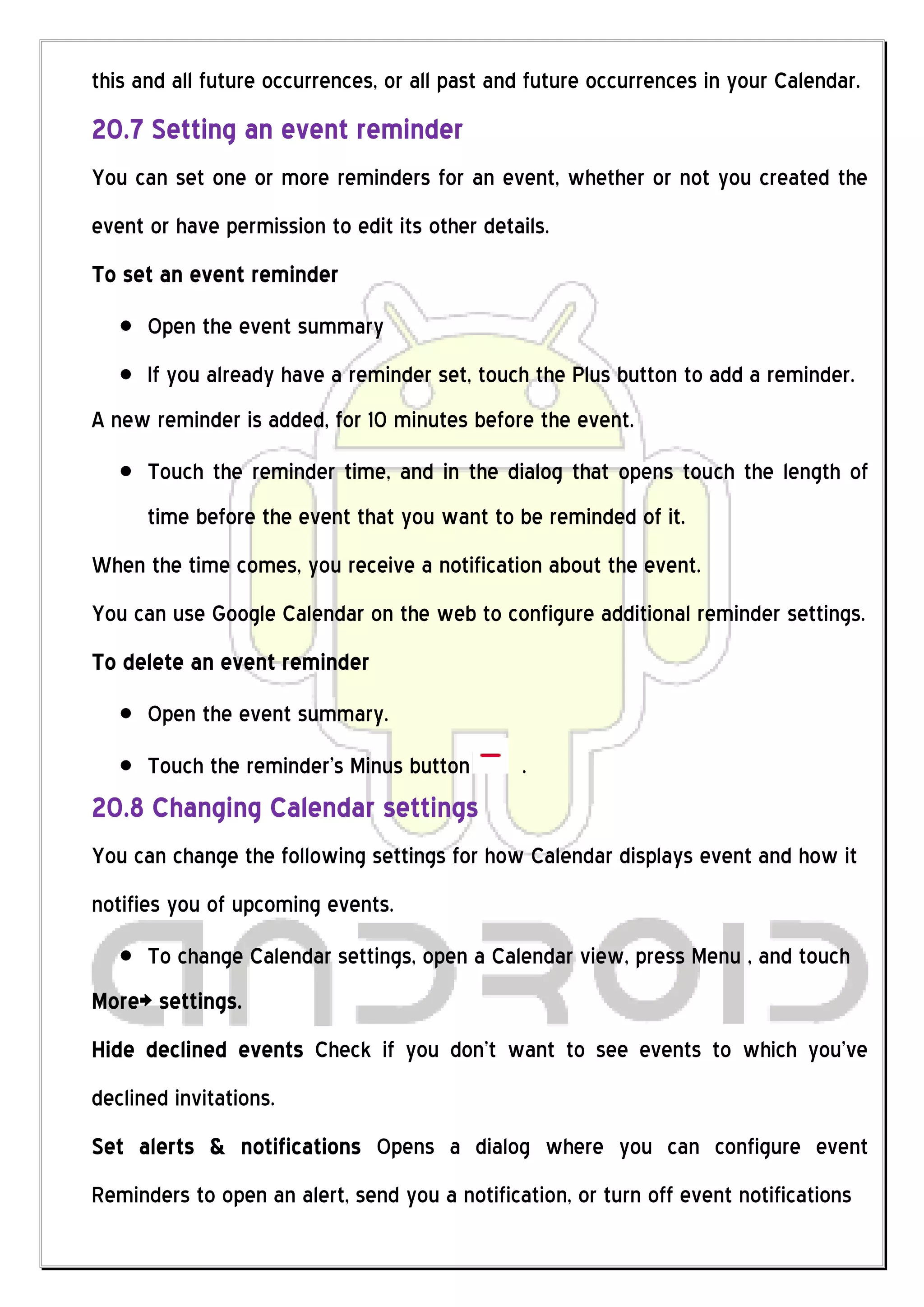 this and all future occurrences, or all past and future occurrences in your Calendar.
20.7 Setting an event reminder
You can set one or more reminders for an event, whether or not you created the
event or have permission to edit its other details.
To set an event reminder
      Open the event summary
      If you already have a reminder set, touch the Plus button to add a reminder.
A new reminder is added, for 10 minutes before the event.
      Touch the reminder time, and in the dialog that opens touch the length of
      time before the event that you want to be reminded of it.
When the time comes, you receive a notification about the event.
You can use Google Calendar on the web to configure additional reminder settings.
To delete an event reminder
      Open the event summary.
      Touch the reminder’s Minus button        .
20.8 Changing Calendar settings
You can change the following settings for how Calendar displays event and how it
notifies you of upcoming events.
      To change Calendar settings, open a Calendar view, press Menu , and touch
More> settings.
Hide declined events Check if you don’t want to see events to which you’ve
declined invitations.
Set alerts & notifications Opens a dialog where you can configure event
Reminders to open an alert, send you a notification, or turn off event notifications
 