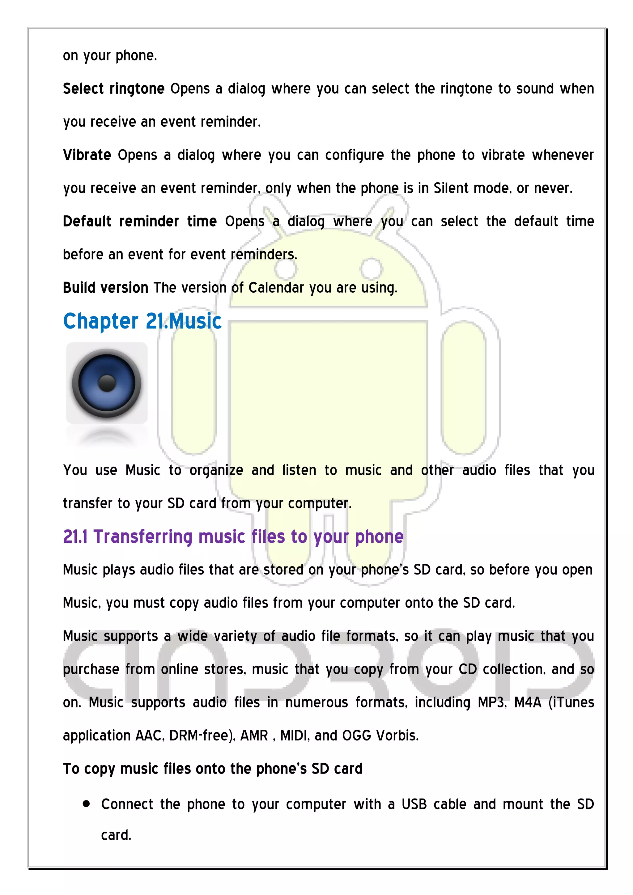 on your phone.
Select ringtone Opens a dialog where you can select the ringtone to sound when
you receive an event reminder.
Vibrate Opens a dialog where you can configure the phone to vibrate whenever
you receive an event reminder, only when the phone is in Silent mode, or never.
Default reminder time Opens a dialog where you can select the default time
before an event for event reminders.
Build version The version of Calendar you are using.
Chapter 21.Music




You use Music to organize and listen to music and other audio files that you
transfer to your SD card from your computer.
21.1 Transferring music files to your phone
Music plays audio files that are stored on your phone’s SD card, so before you open
Music, you must copy audio files from your computer onto the SD card.
Music supports a wide variety of audio file formats, so it can play music that you
purchase from online stores, music that you copy from your CD collection, and so
on. Music supports audio files in numerous formats, including MP3, M4A (iTunes
application AAC, DRM-free), AMR , MIDI, and OGG Vorbis.
To copy music files onto the phone’s SD card
     Connect the phone to your computer with a USB cable and mount the SD
     card.
 