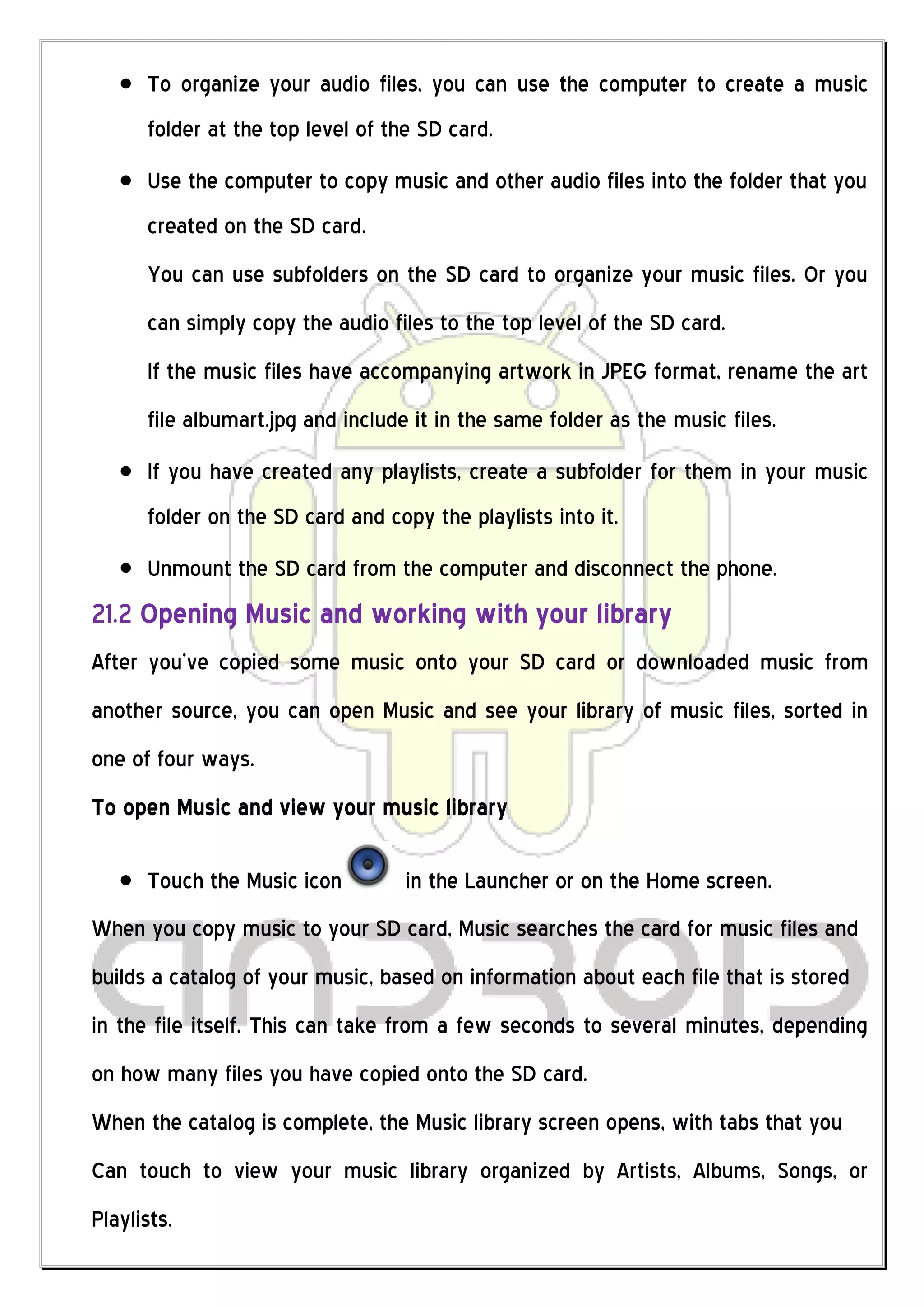 To organize your audio files, you can use the computer to create a music
      folder at the top level of the SD card.
      Use the computer to copy music and other audio files into the folder that you
      created on the SD card.
      You can use subfolders on the SD card to organize your music files. Or you
      can simply copy the audio files to the top level of the SD card.
      If the music files have accompanying artwork in JPEG format, rename the art
      file albumart.jpg and include it in the same folder as the music files.
      If you have created any playlists, create a subfolder for them in your music
      folder on the SD card and copy the playlists into it.
      Unmount the SD card from the computer and disconnect the phone.
21.2 Opening Music and working with your library
After you’ve copied some music onto your SD card or downloaded music from
another source, you can open Music and see your library of music files, sorted in
one of four ways.
To open Music and view your music library

      Touch the Music icon         in the Launcher or on the Home screen.
When you copy music to your SD card, Music searches the card for music files and
builds a catalog of your music, based on information about each file that is stored
in the file itself. This can take from a few seconds to several minutes, depending
on how many files you have copied onto the SD card.
When the catalog is complete, the Music library screen opens, with tabs that you
Can touch to view your music library organized by Artists, Albums, Songs, or
Playlists.
 