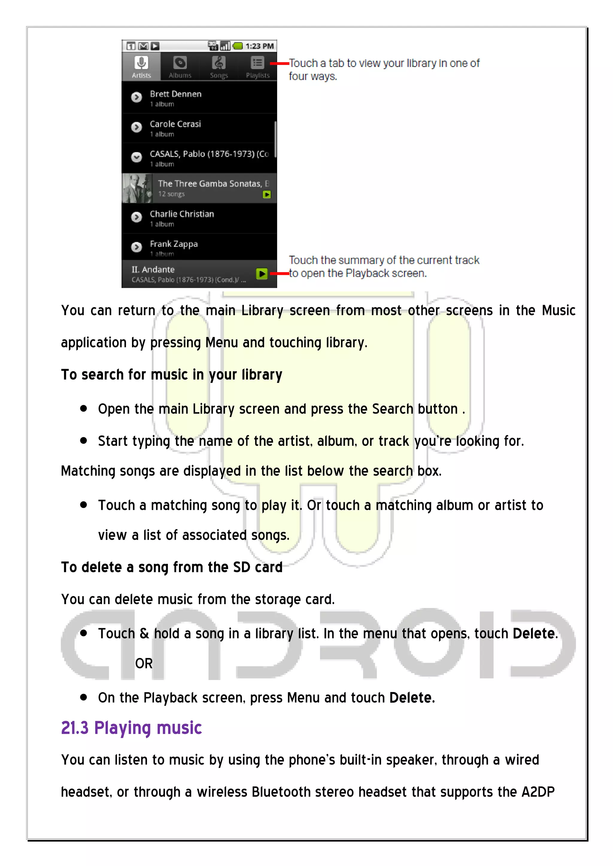 You can return to the main Library screen from most other screens in the Music
application by pressing Menu and touching library.
To search for music in your library
      Open the main Library screen and press the Search button .
      Start typing the name of the artist, album, or track you’re looking for.
Matching songs are displayed in the list below the search box.
      Touch a matching song to play it. Or touch a matching album or artist to
      view a list of associated songs.
To delete a song from the SD card
You can delete music from the storage card.
      Touch & hold a song in a library list. In the menu that opens, touch Delete.
            OR
      On the Playback screen, press Menu and touch Delete.
21.3 Playing music
You can listen to music by using the phone’s built-in speaker, through a wired
headset, or through a wireless Bluetooth stereo headset that supports the A2DP
 