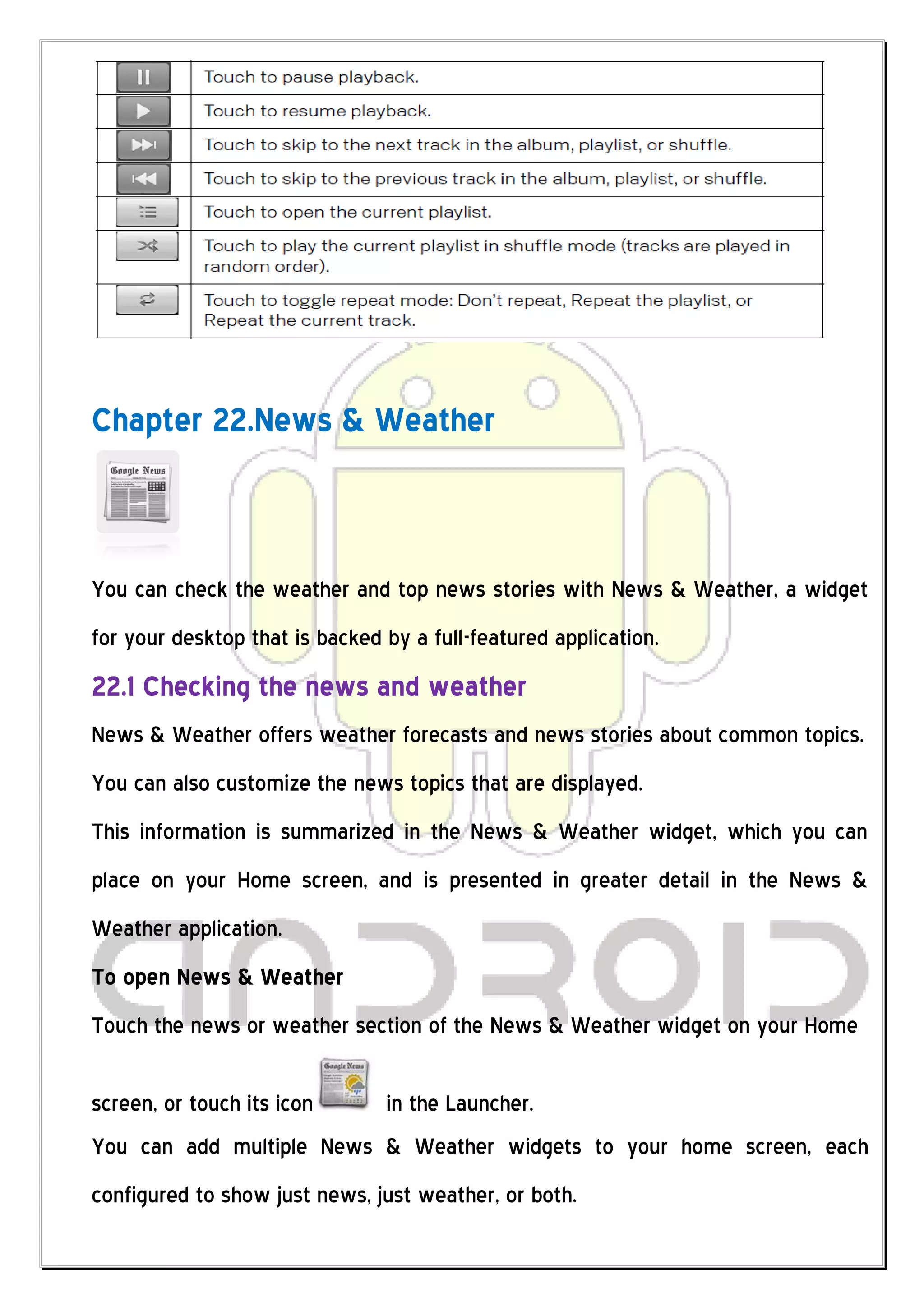 Chapter 22.News & Weather



You can check the weather and top news stories with News & Weather, a widget
for your desktop that is backed by a full-featured application.
22.1 Checking the news and weather
News & Weather offers weather forecasts and news stories about common topics.
You can also customize the news topics that are displayed.
This information is summarized in the News & Weather widget, which you can
place on your Home screen, and is presented in greater detail in the News &
Weather application.
To open News & Weather
Touch the news or weather section of the News & Weather widget on your Home

screen, or touch its icon       in the Launcher.
You can add multiple News & Weather widgets to your home screen, each
configured to show just news, just weather, or both.
 
