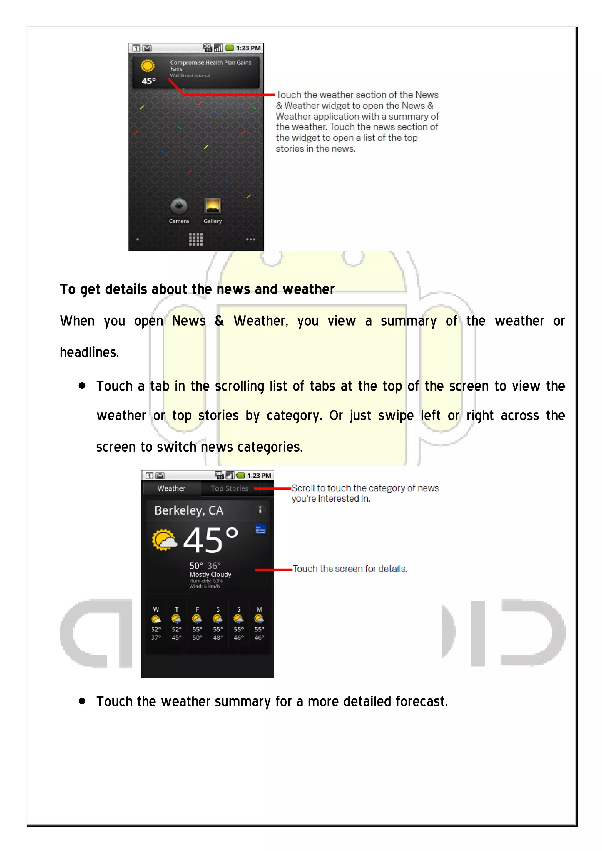 To get details about the news and weather
When you open News & Weather, you view a summary of the weather or
headlines.
      Touch a tab in the scrolling list of tabs at the top of the screen to view the
      weather or top stories by category. Or just swipe left or right across the
      screen to switch news categories.




      Touch the weather summary for a more detailed forecast.
 