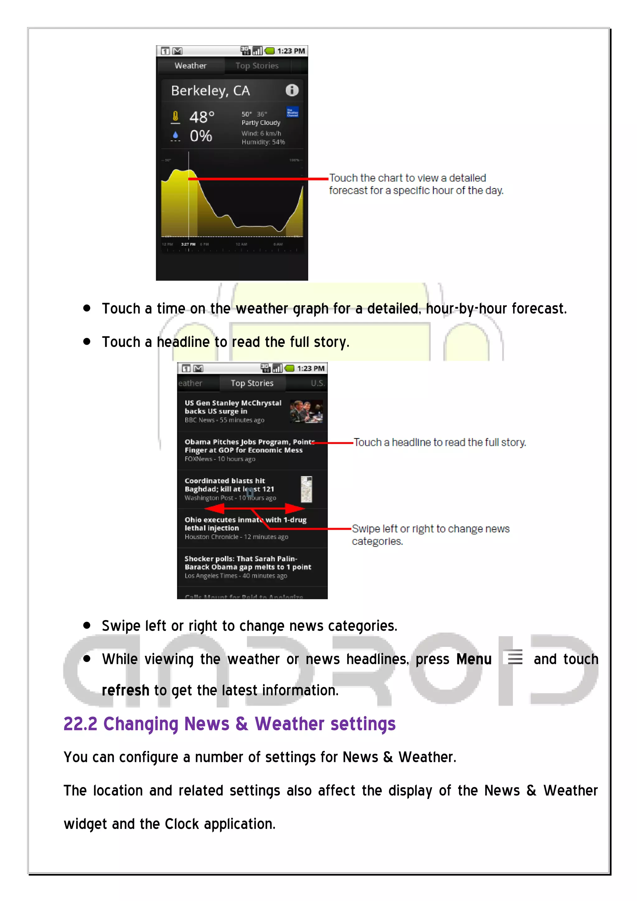 Touch a time on the weather graph for a detailed, hour-by-hour forecast.
     Touch a headline to read the full story.




     Swipe left or right to change news categories.
     While viewing the weather or news headlines, press Menu           and touch
     refresh to get the latest information.
22.2 Changing News & Weather settings
You can configure a number of settings for News & Weather.
The location and related settings also affect the display of the News & Weather
widget and the Clock application.
 