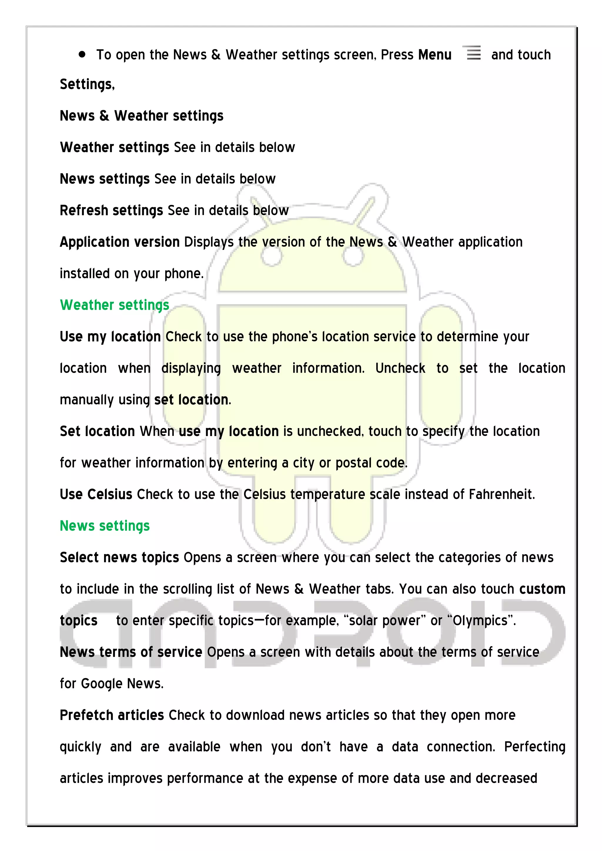 To open the News & Weather settings screen, Press Menu             and touch
Settings,
News & Weather settings
Weather settings See in details below
News settings See in details below
Refresh settings See in details below
Application version Displays the version of the News & Weather application
installed on your phone.
Weather settings
Use my location Check to use the phone’s location service to determine your
location when displaying weather information. Uncheck to set the location
manually using set location.
Set location When use my location is unchecked, touch to specify the location
for weather information by entering a city or postal code.
Use Celsius Check to use the Celsius temperature scale instead of Fahrenheit.
News settings
Select news topics Opens a screen where you can select the categories of news
to include in the scrolling list of News & Weather tabs. You can also touch custom
topics      to enter specific topics—for example, “solar power” or “Olympics”.
News terms of service Opens a screen with details about the terms of service
for Google News.
Prefetch articles Check to download news articles so that they open more
quickly and are available when you don’t have a data connection. Perfecting
articles improves performance at the expense of more data use and decreased
 