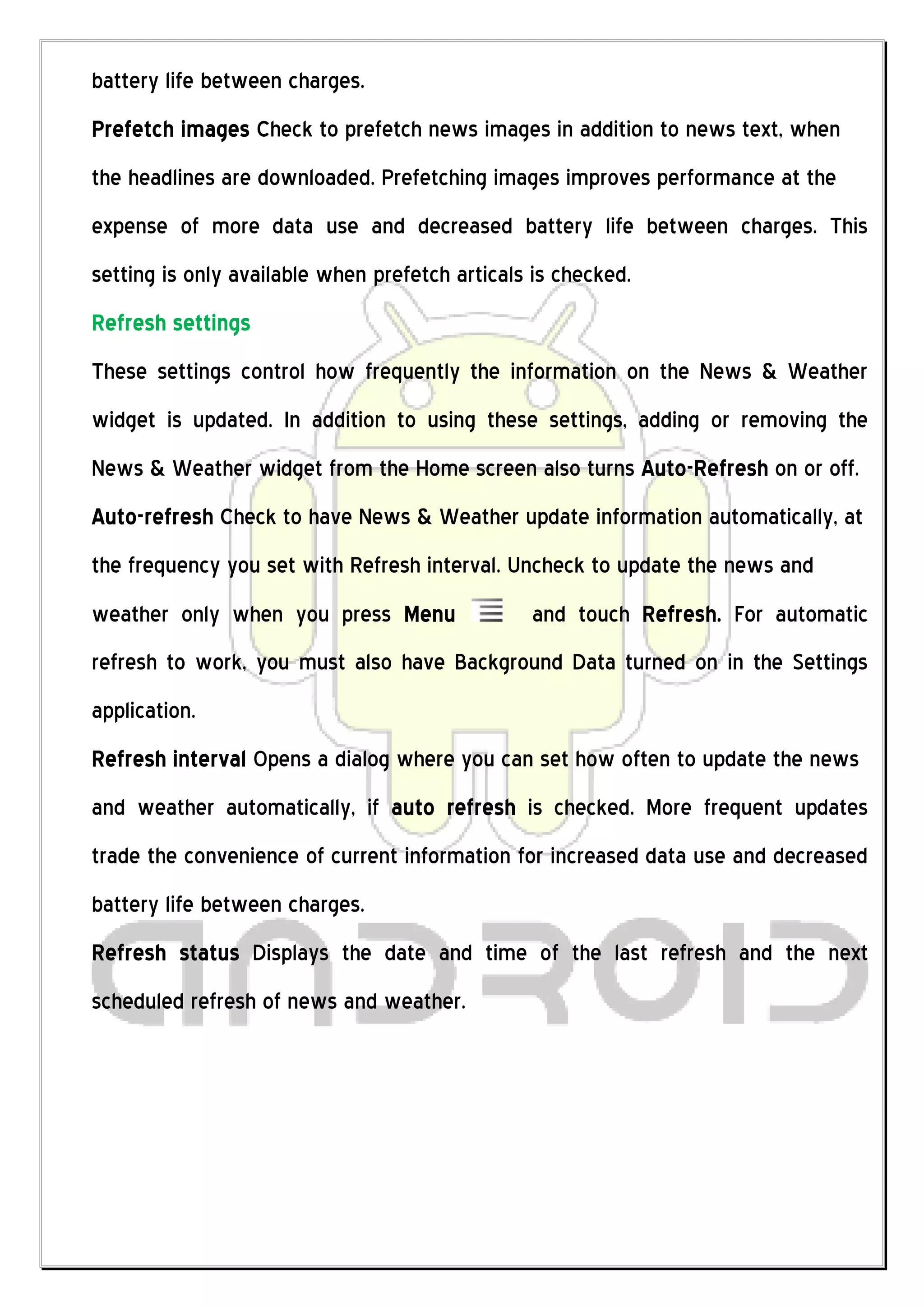 battery life between charges.
Prefetch images Check to prefetch news images in addition to news text, when
the headlines are downloaded. Prefetching images improves performance at the
expense of more data use and decreased battery life between charges. This
setting is only available when prefetch articals is checked.
Refresh settings
These settings control how frequently the information on the News & Weather
widget is updated. In addition to using these settings, adding or removing the
News & Weather widget from the Home screen also turns Auto-Refresh on or off.
Auto-refresh Check to have News & Weather update information automatically, at
the frequency you set with Refresh interval. Uncheck to update the news and
weather only when you press Menu                and touch Refresh. For automatic
refresh to work, you must also have Background Data turned on in the Settings
application.
Refresh interval Opens a dialog where you can set how often to update the news
and weather automatically, if auto refresh is checked. More frequent updates
trade the convenience of current information for increased data use and decreased
battery life between charges.
Refresh status Displays the date and time of the last refresh and the next
scheduled refresh of news and weather.
 