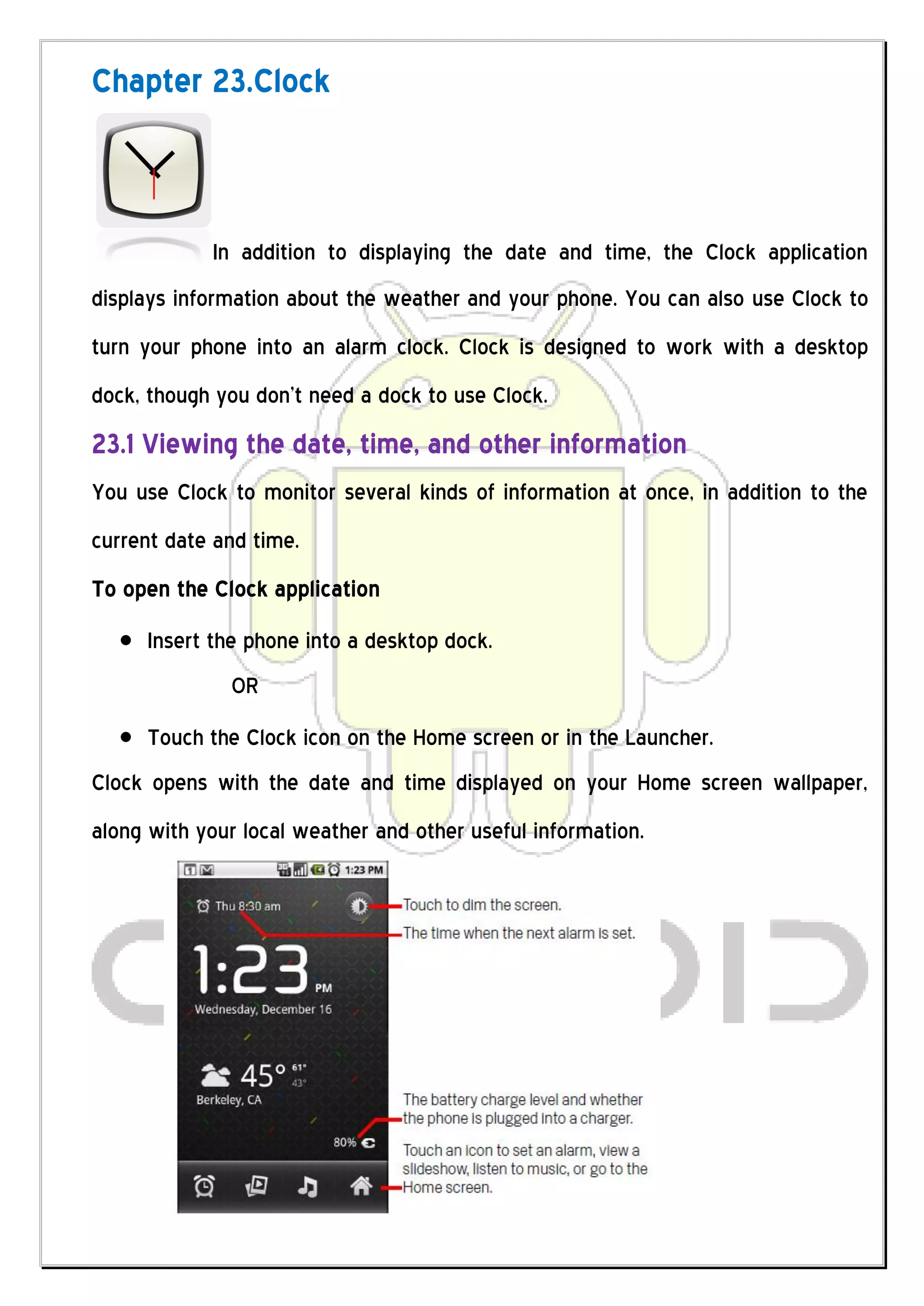 Chapter 23.Clock



            In addition to displaying the date and time, the Clock application
displays information about the weather and your phone. You can also use Clock to
turn your phone into an alarm clock. Clock is designed to work with a desktop
dock, though you don’t need a dock to use Clock.
23.1 Viewing the date, time, and other information
You use Clock to monitor several kinds of information at once, in addition to the
current date and time.
To open the Clock application
     Insert the phone into a desktop dock.
              OR
     Touch the Clock icon on the Home screen or in the Launcher.
Clock opens with the date and time displayed on your Home screen wallpaper,
along with your local weather and other useful information.
 