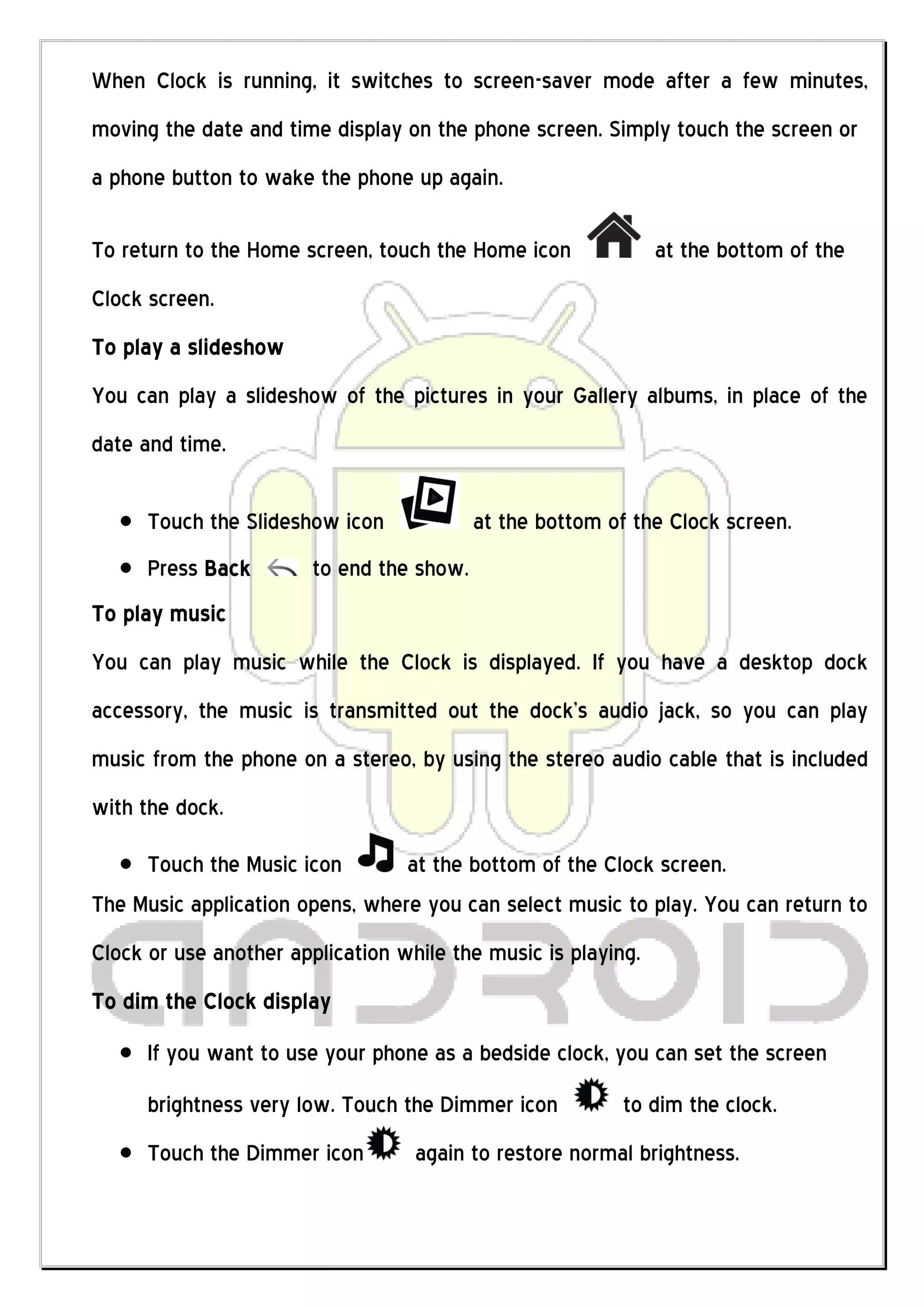 When Clock is running, it switches to screen-saver mode after a few minutes,
moving the date and time display on the phone screen. Simply touch the screen or
a phone button to wake the phone up again.

To return to the Home screen, touch the Home icon              at the bottom of the
Clock screen.
To play a slideshow
You can play a slideshow of the pictures in your Gallery albums, in place of the
date and time.

      Touch the Slideshow icon             at the bottom of the Clock screen.
      Press Back        to end the show.
To play music
You can play music while the Clock is displayed. If you have a desktop dock
accessory, the music is transmitted out the dock’s audio jack, so you can play
music from the phone on a stereo, by using the stereo audio cable that is included
with the dock.

     Touch the Music icon        at the bottom of the Clock screen.
The Music application opens, where you can select music to play. You can return to
Clock or use another application while the music is playing.
To dim the Clock display
      If you want to use your phone as a bedside clock, you can set the screen
      brightness very low. Touch the Dimmer icon          to dim the clock.
      Touch the Dimmer icon        again to restore normal brightness.
 