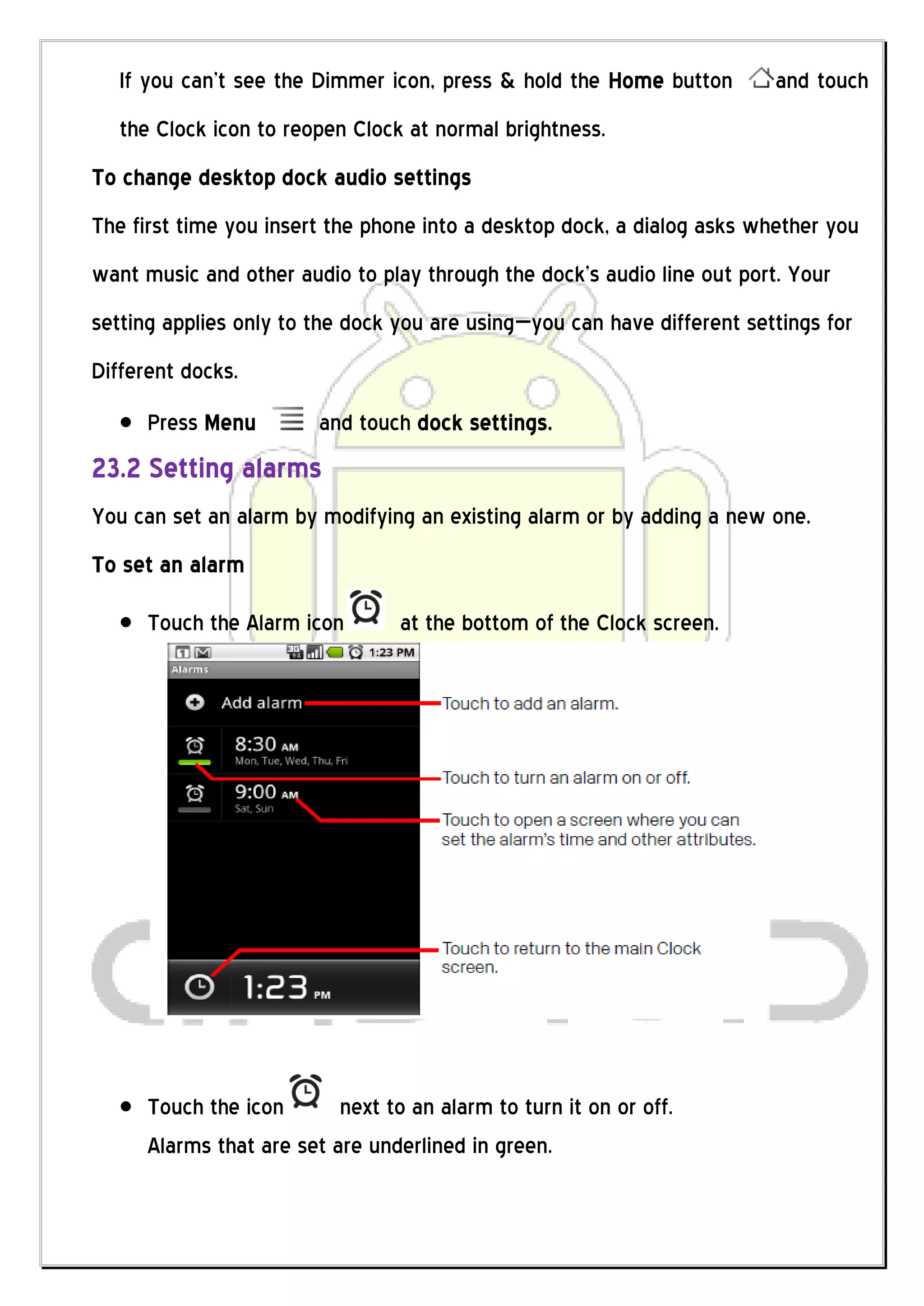 If you can’t see the Dimmer icon, press & hold the Home button        and touch
   the Clock icon to reopen Clock at normal brightness.
To change desktop dock audio settings
The first time you insert the phone into a desktop dock, a dialog asks whether you
want music and other audio to play through the dock’s audio line out port. Your
setting applies only to the dock you are using—you can have different settings for
Different docks.
      Press Menu         and touch dock settings.
23.2 Setting alarms
You can set an alarm by modifying an existing alarm or by adding a new one.
To set an alarm

      Touch the Alarm icon        at the bottom of the Clock screen.




      Touch the icon       next to an alarm to turn it on or off.
      Alarms that are set are underlined in green.
 