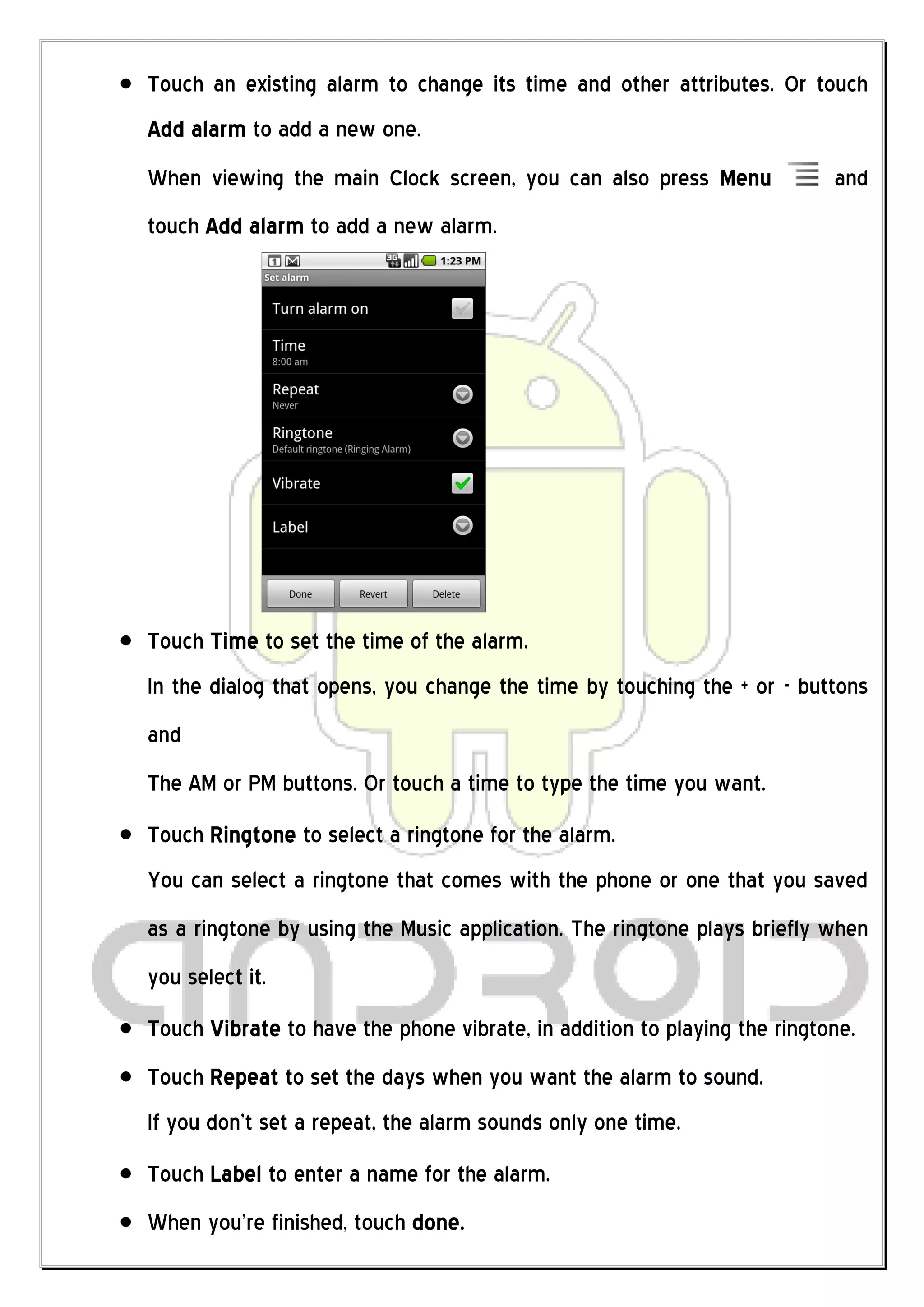 Touch an existing alarm to change its time and other attributes. Or touch
Add alarm to add a new one.
When viewing the main Clock screen, you can also press Menu               and
touch Add alarm to add a new alarm.




Touch Time to set the time of the alarm.
In the dialog that opens, you change the time by touching the + or - buttons
and
The AM or PM buttons. Or touch a time to type the time you want.
Touch Ringtone to select a ringtone for the alarm.
You can select a ringtone that comes with the phone or one that you saved
as a ringtone by using the Music application. The ringtone plays briefly when
you select it.
Touch Vibrate to have the phone vibrate, in addition to playing the ringtone.
Touch Repeat to set the days when you want the alarm to sound.
If you don’t set a repeat, the alarm sounds only one time.
Touch Label to enter a name for the alarm.
When you’re finished, touch done.
 