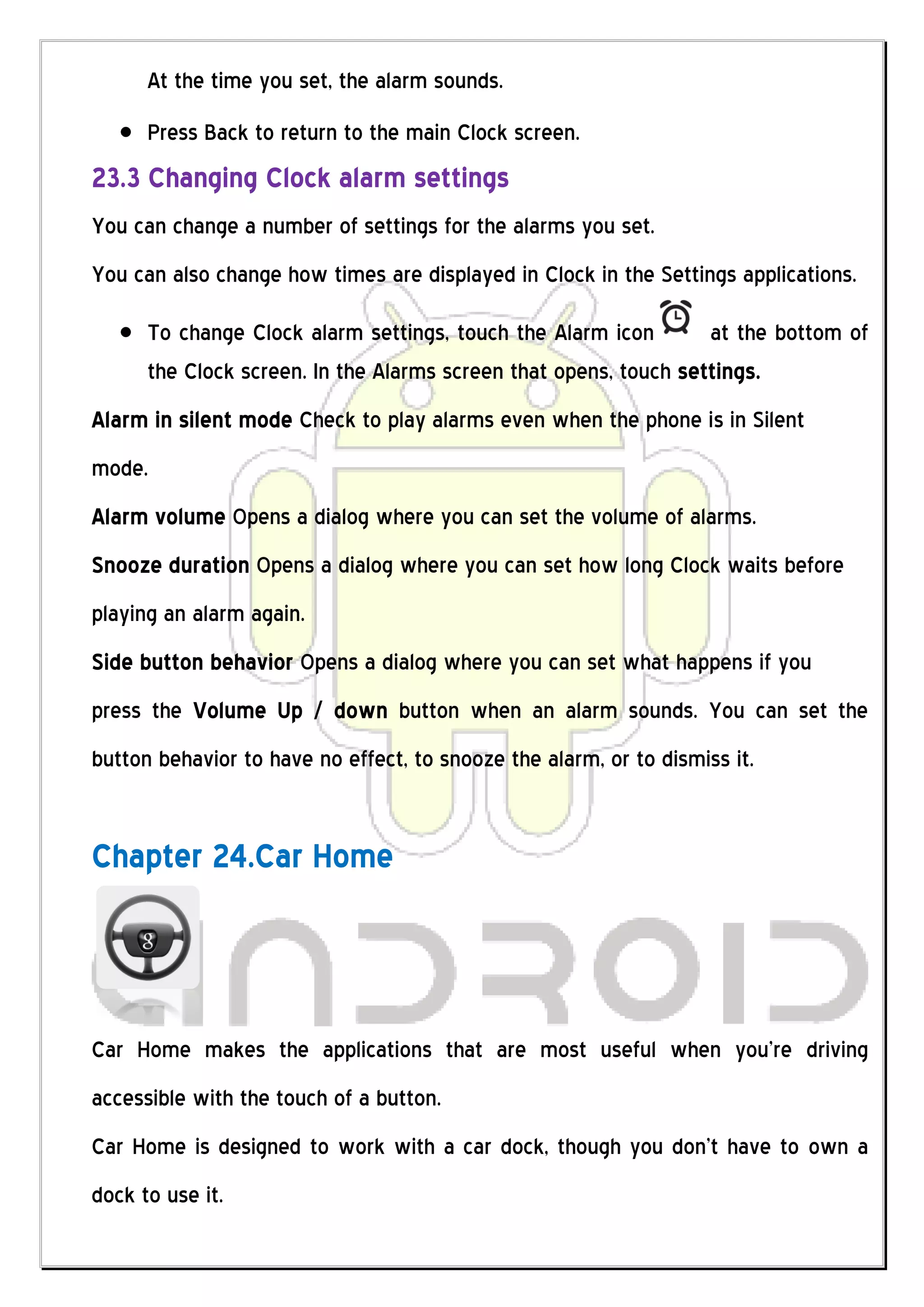 At the time you set, the alarm sounds.
      Press Back to return to the main Clock screen.
23.3 Changing Clock alarm settings
You can change a number of settings for the alarms you set.
You can also change how times are displayed in Clock in the Settings applications.

      To change Clock alarm settings, touch the Alarm icon        at the bottom of
      the Clock screen. In the Alarms screen that opens, touch settings.
Alarm in silent mode Check to play alarms even when the phone is in Silent
mode.
Alarm volume Opens a dialog where you can set the volume of alarms.
Snooze duration Opens a dialog where you can set how long Clock waits before
playing an alarm again.
Side button behavior Opens a dialog where you can set what happens if you
press the Volume Up / down button when an alarm sounds. You can set the
button behavior to have no effect, to snooze the alarm, or to dismiss it.


Chapter 24.Car Home



Car Home makes the applications that are most useful when you’re driving
accessible with the touch of a button.
Car Home is designed to work with a car dock, though you don’t have to own a
dock to use it.
 