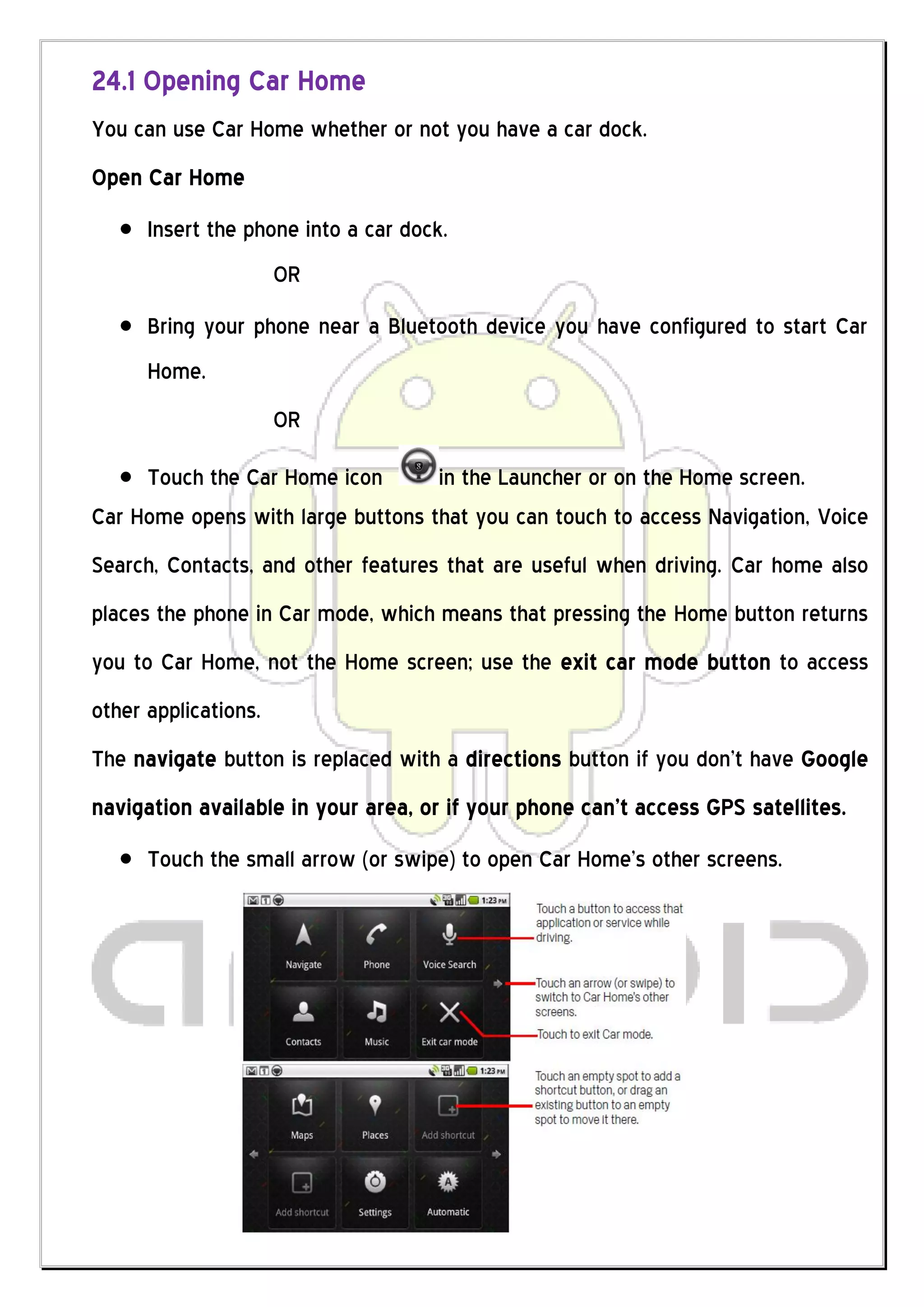 24.1 Opening Car Home
You can use Car Home whether or not you have a car dock.
Open Car Home
      Insert the phone into a car dock.
                      OR
      Bring your phone near a Bluetooth device you have configured to start Car
      Home.
                      OR

     Touch the Car Home icon       in the Launcher or on the Home screen.
Car Home opens with large buttons that you can touch to access Navigation, Voice
Search, Contacts, and other features that are useful when driving. Car home also
places the phone in Car mode, which means that pressing the Home button returns
you to Car Home, not the Home screen; use the exit car mode button to access
other applications.
The navigate button is replaced with a directions button if you don’t have Google
navigation available in your area, or if your phone can’t access GPS satellites.
      Touch the small arrow (or swipe) to open Car Home’s other screens.
 