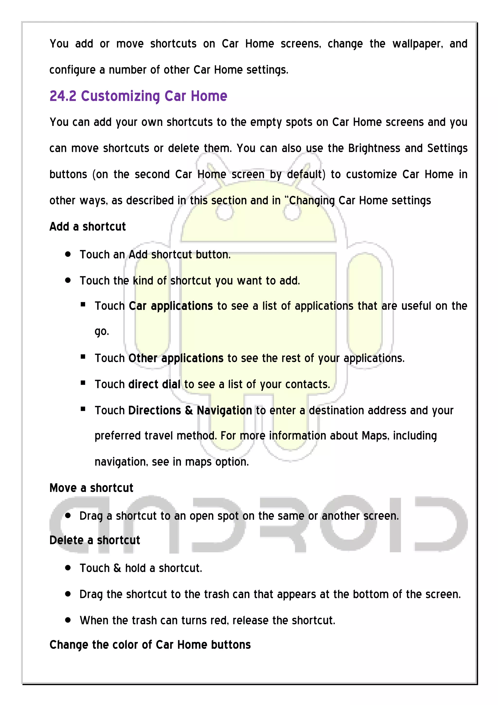 You add or move shortcuts on Car Home screens, change the wallpaper, and
configure a number of other Car Home settings.
24.2 Customizing Car Home
You can add your own shortcuts to the empty spots on Car Home screens and you
can move shortcuts or delete them. You can also use the Brightness and Settings
buttons (on the second Car Home screen by default) to customize Car Home in
other ways, as described in this section and in “Changing Car Home settings
Add a shortcut
     Touch an Add shortcut button.
     Touch the kind of shortcut you want to add.
      Touch Car applications to see a list of applications that are useful on the
        go.
      Touch Other applications to see the rest of your applications.
      Touch direct dial to see a list of your contacts.
      Touch Directions & Navigation to enter a destination address and your
        preferred travel method. For more information about Maps, including
        navigation, see in maps option.
Move a shortcut
     Drag a shortcut to an open spot on the same or another screen.
Delete a shortcut
     Touch & hold a shortcut.
     Drag the shortcut to the trash can that appears at the bottom of the screen.
     When the trash can turns red, release the shortcut.
Change the color of Car Home buttons
 