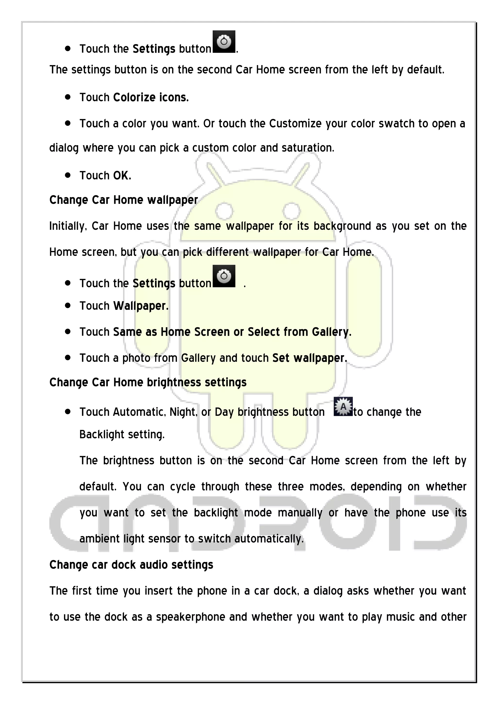 Touch the Settings button       .
The settings button is on the second Car Home screen from the left by default.
     Touch Colorize icons.
     Touch a color you want. Or touch the Customize your color swatch to open a
dialog where you can pick a custom color and saturation.
     Touch OK.
Change Car Home wallpaper
Initially, Car Home uses the same wallpaper for its background as you set on the
Home screen, but you can pick different wallpaper for Car Home.

     Touch the Settings button        .
     Touch Wallpaper.
     Touch Same as Home Screen or Select from Gallery.
     Touch a photo from Gallery and touch Set wallpaper.
Change Car Home brightness settings
     Touch Automatic, Night, or Day brightness button      to change the
     Backlight setting.
     The brightness button is on the second Car Home screen from the left by
     default. You can cycle through these three modes, depending on whether
     you want to set the backlight mode manually or have the phone use its
     ambient light sensor to switch automatically.
Change car dock audio settings
The first time you insert the phone in a car dock, a dialog asks whether you want
to use the dock as a speakerphone and whether you want to play music and other
 