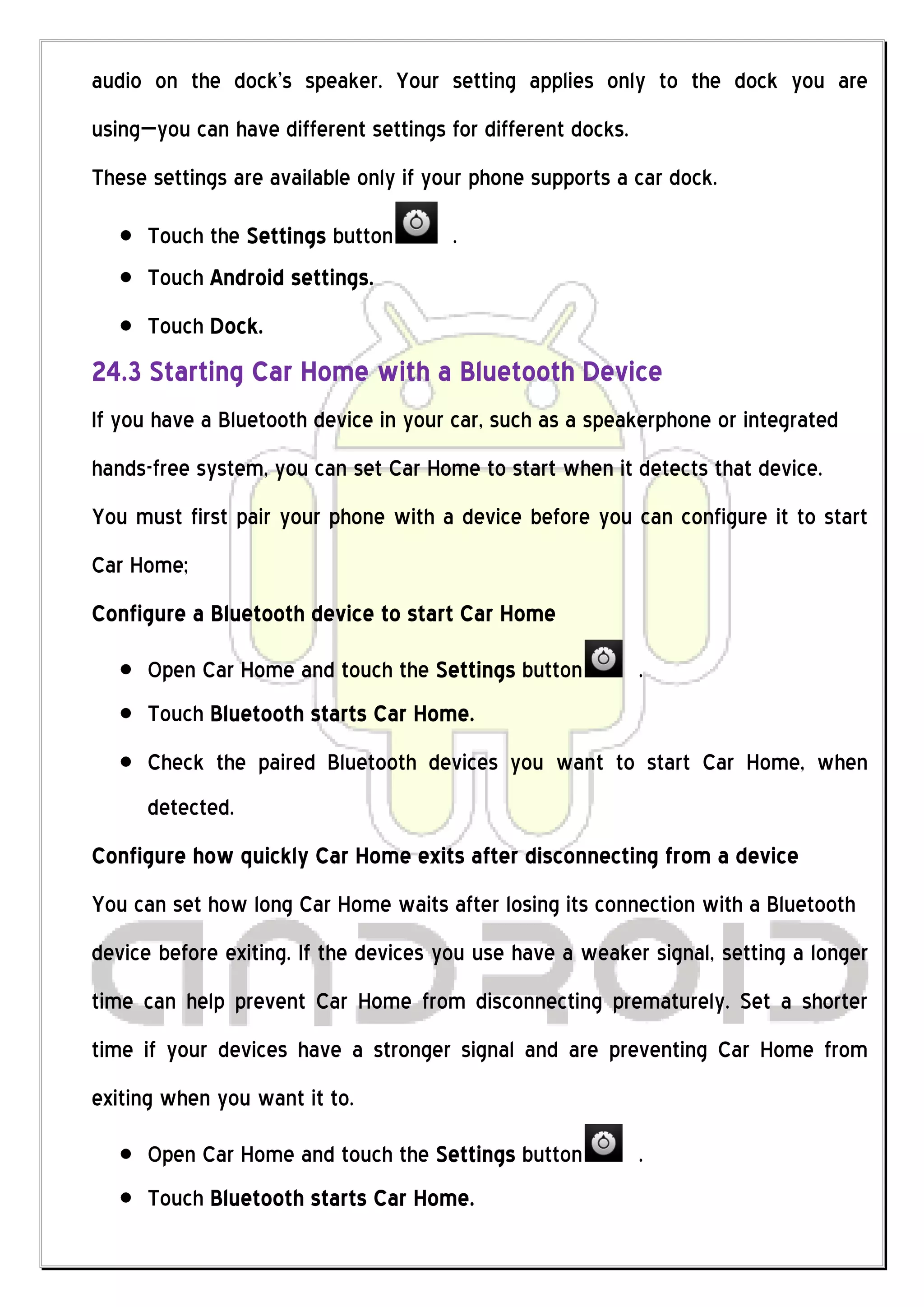 audio on the dock's speaker. Your setting applies only to the dock you are
using—you can have different settings for different docks.
These settings are available only if your phone supports a car dock.

      Touch the Settings button        .
      Touch Android settings.
      Touch Dock.
24.3 Starting Car Home with a Bluetooth Device
If you have a Bluetooth device in your car, such as a speakerphone or integrated
hands-free system, you can set Car Home to start when it detects that device.
You must first pair your phone with a device before you can configure it to start
Car Home;
Configure a Bluetooth device to start Car Home

      Open Car Home and touch the Settings button            .
      Touch Bluetooth starts Car Home.
      Check the paired Bluetooth devices you want to start Car Home, when
      detected.
Configure how quickly Car Home exits after disconnecting from a device
You can set how long Car Home waits after losing its connection with a Bluetooth
device before exiting. If the devices you use have a weaker signal, setting a longer
time can help prevent Car Home from disconnecting prematurely. Set a shorter
time if your devices have a stronger signal and are preventing Car Home from
exiting when you want it to.

      Open Car Home and touch the Settings button            .
      Touch Bluetooth starts Car Home.
 