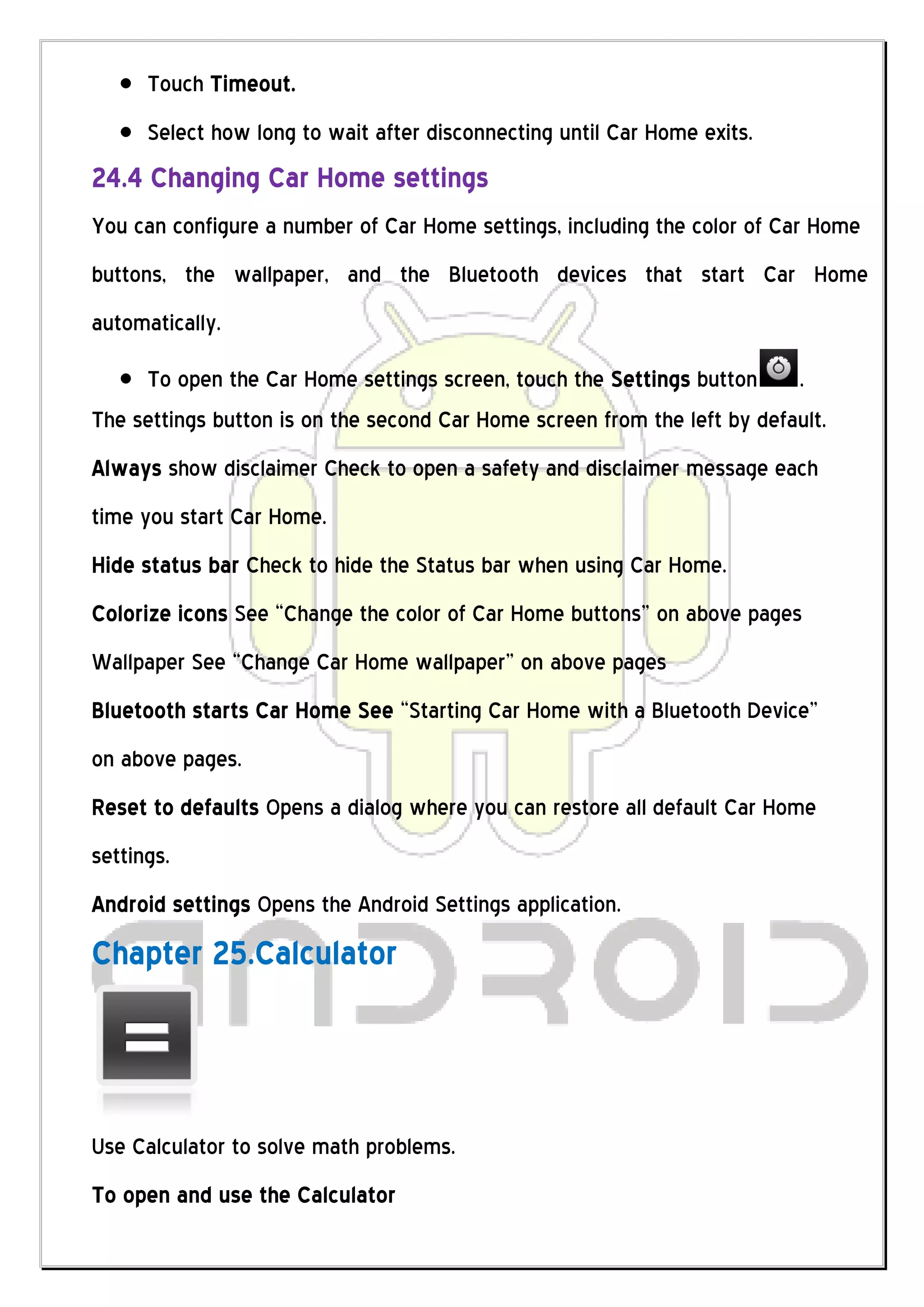 Touch Timeout.
      Select how long to wait after disconnecting until Car Home exits.
24.4 Changing Car Home settings
You can configure a number of Car Home settings, including the color of Car Home
buttons, the wallpaper, and the Bluetooth devices that start Car Home
automatically.

     To open the Car Home settings screen, touch the Settings button      .
The settings button is on the second Car Home screen from the left by default.
Always show disclaimer Check to open a safety and disclaimer message each
time you start Car Home.
Hide status bar Check to hide the Status bar when using Car Home.
Colorize icons See “Change the color of Car Home buttons” on above pages
Wallpaper See “Change Car Home wallpaper” on above pages
Bluetooth starts Car Home See “Starting Car Home with a Bluetooth Device”
on above pages.
Reset to defaults Opens a dialog where you can restore all default Car Home
settings.
Android settings Opens the Android Settings application.
Chapter 25.Calculator



Use Calculator to solve math problems.
To open and use the Calculator
 
