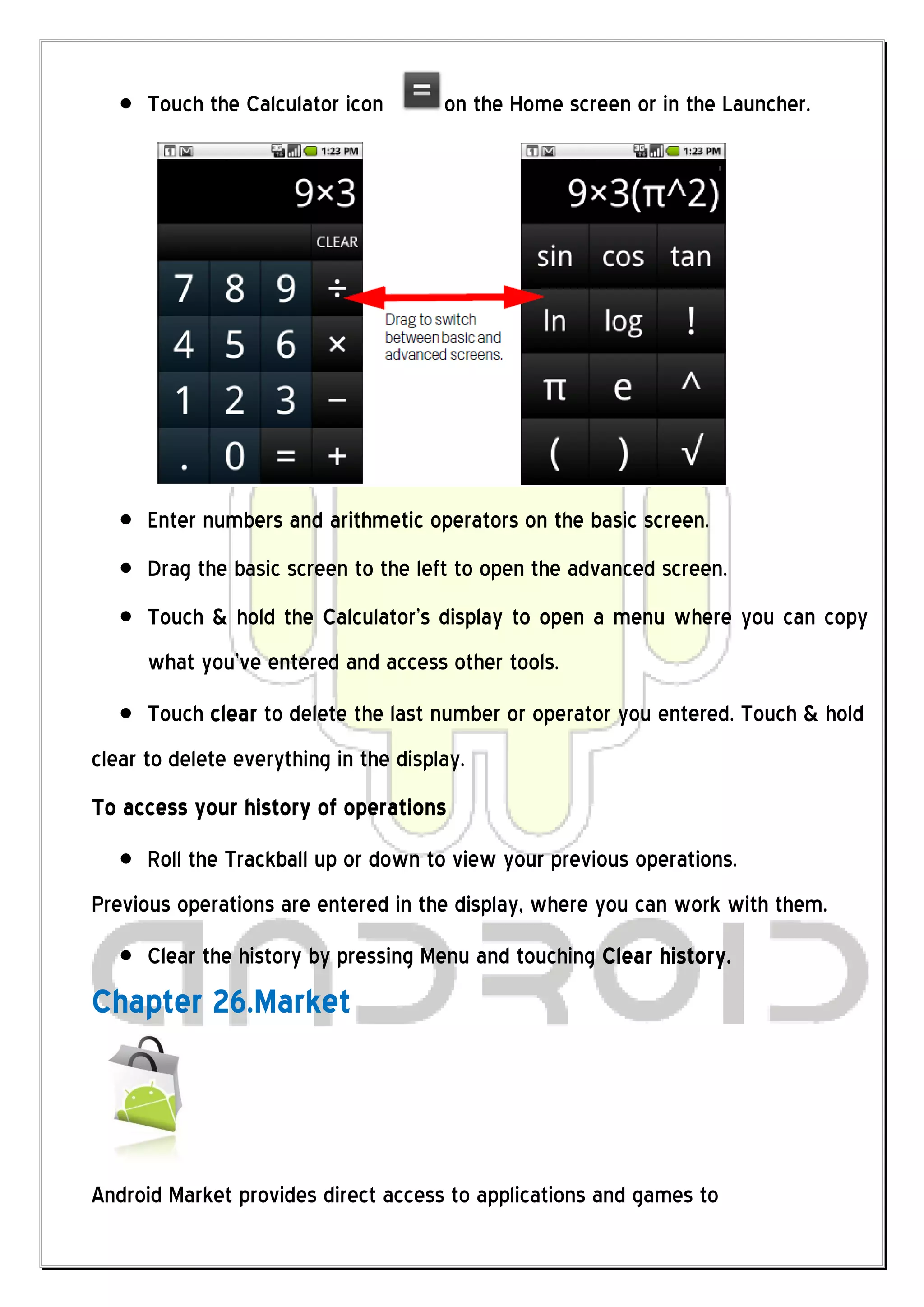 Touch the Calculator icon        on the Home screen or in the Launcher.




      Enter numbers and arithmetic operators on the basic screen.
      Drag the basic screen to the left to open the advanced screen.
      Touch & hold the Calculator’s display to open a menu where you can copy
      what you’ve entered and access other tools.
      Touch clear to delete the last number or operator you entered. Touch & hold
clear to delete everything in the display.
To access your history of operations
      Roll the Trackball up or down to view your previous operations.
Previous operations are entered in the display, where you can work with them.
      Clear the history by pressing Menu and touching Clear history.
Chapter 26.Market



Android Market provides direct access to applications and games to
 