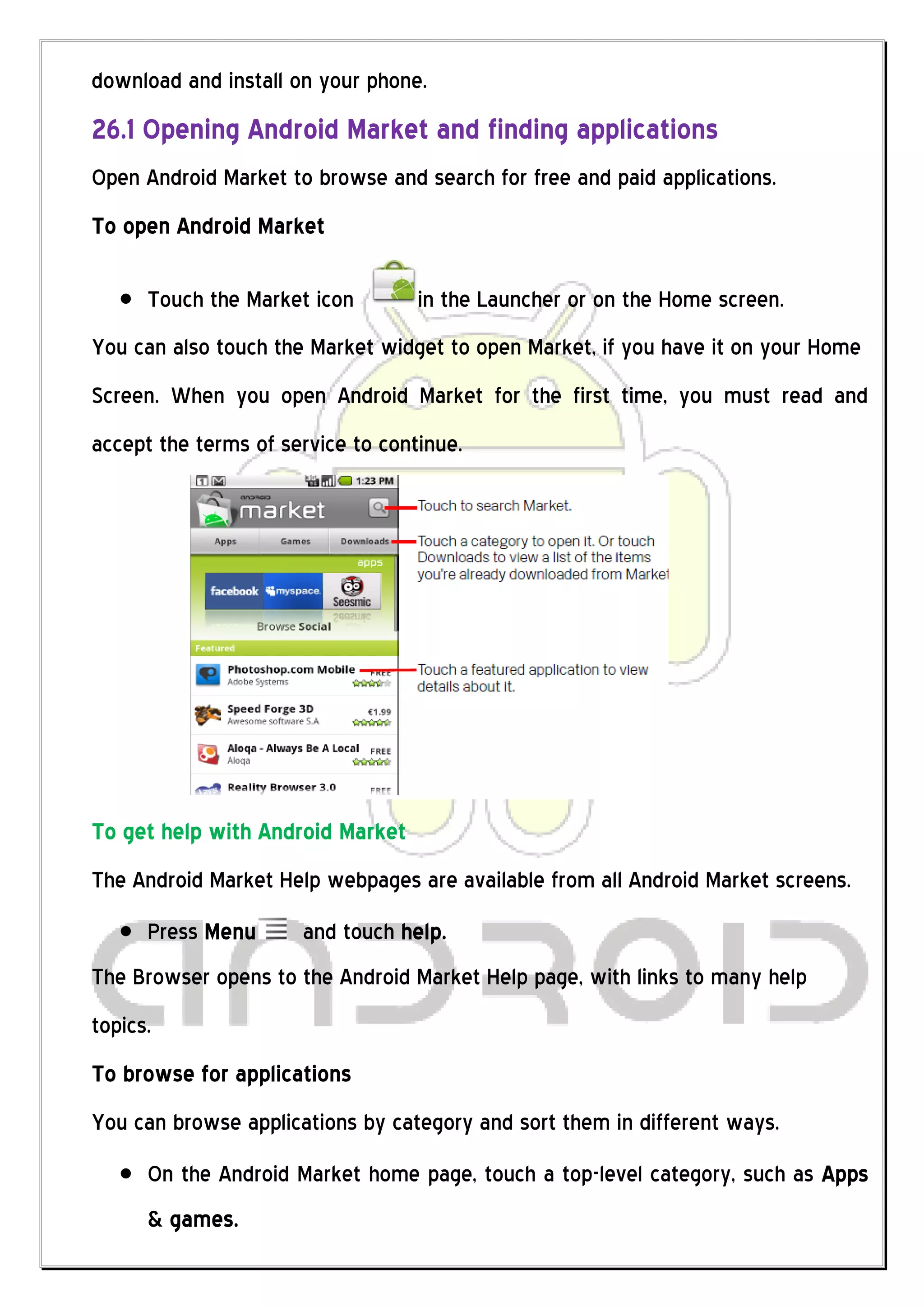 download and install on your phone.
26.1 Opening Android Market and finding applications
Open Android Market to browse and search for free and paid applications.
To open Android Market

      Touch the Market icon        in the Launcher or on the Home screen.
You can also touch the Market widget to open Market, if you have it on your Home
Screen. When you open Android Market for the first time, you must read and
accept the terms of service to continue.




To get help with Android Market
The Android Market Help webpages are available from all Android Market screens.
      Press Menu      and touch help.
The Browser opens to the Android Market Help page, with links to many help
topics.
To browse for applications
You can browse applications by category and sort them in different ways.
      On the Android Market home page, touch a top-level category, such as Apps
      & games.
 