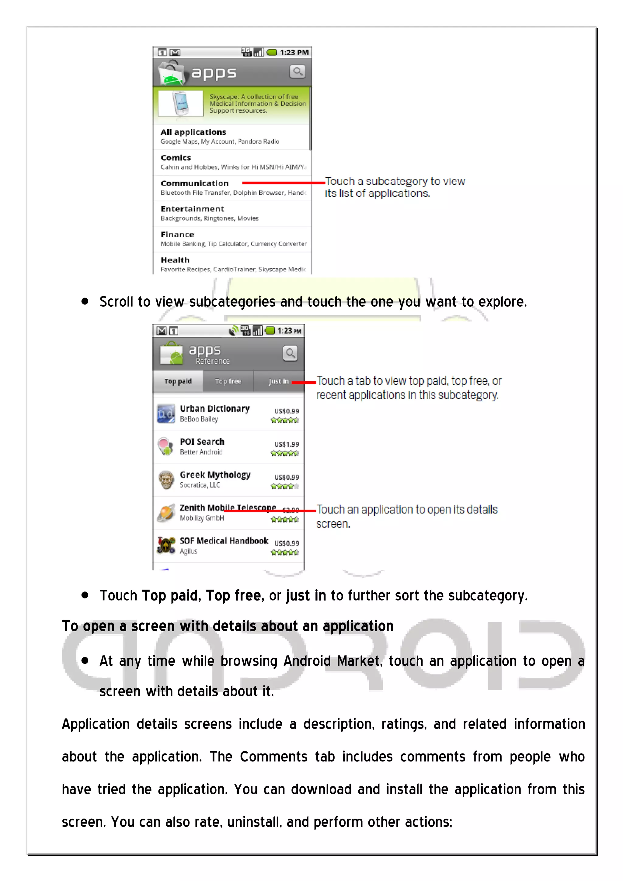 Scroll to view subcategories and touch the one you want to explore.




      Touch Top paid, Top free, or just in to further sort the subcategory.
To open a screen with details about an application
      At any time while browsing Android Market, touch an application to open a
      screen with details about it.
Application details screens include a description, ratings, and related information
about the application. The Comments tab includes comments from people who
have tried the application. You can download and install the application from this
screen. You can also rate, uninstall, and perform other actions;
 