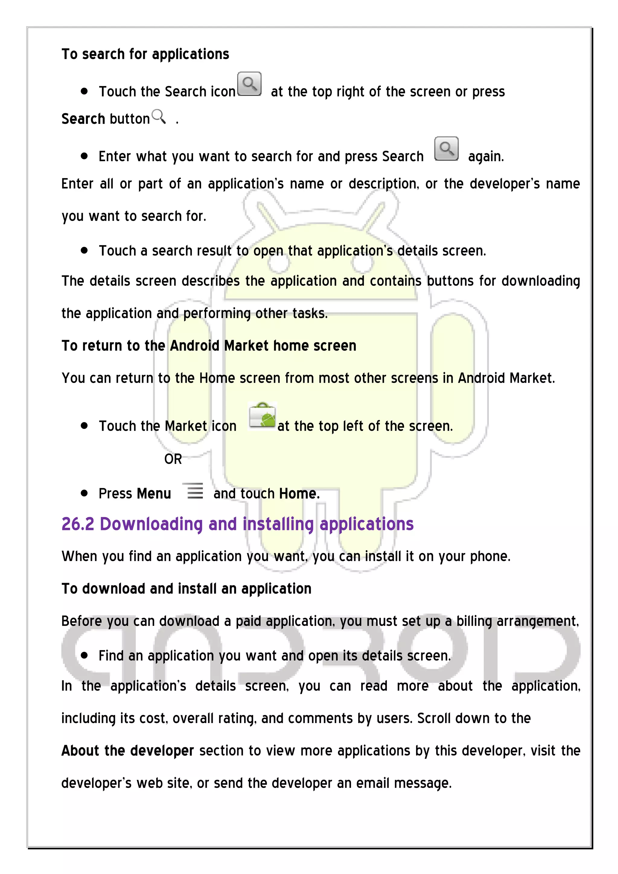 To search for applications

     Touch the Search icon        at the top right of the screen or press
Search button .

      Enter what you want to search for and press Search          again.
Enter all or part of an application’s name or description, or the developer’s name
you want to search for.
      Touch a search result to open that application’s details screen.
The details screen describes the application and contains buttons for downloading
the application and performing other tasks.
To return to the Android Market home screen
You can return to the Home screen from most other screens in Android Market.

      Touch the Market icon        at the top left of the screen.
                OR
      Press Menu          and touch Home.
26.2 Downloading and installing applications
When you find an application you want, you can install it on your phone.
To download and install an application
Before you can download a paid application, you must set up a billing arrangement,
      Find an application you want and open its details screen.
In the application’s details screen, you can read more about the application,
including its cost, overall rating, and comments by users. Scroll down to the
About the developer section to view more applications by this developer, visit the
developer’s web site, or send the developer an email message.
 