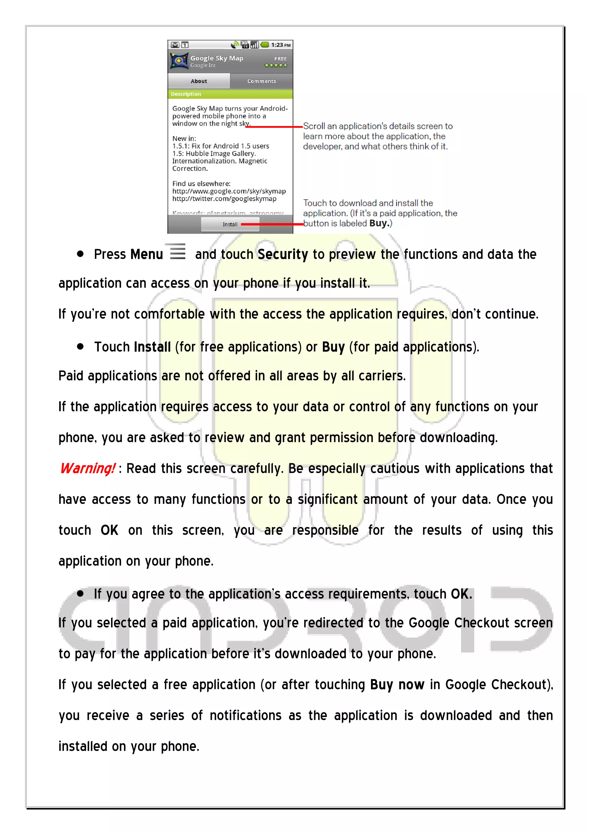 Press Menu        and touch Security to preview the functions and data the
application can access on your phone if you install it.
If you’re not comfortable with the access the application requires, don’t continue.
      Touch Install (for free applications) or Buy (for paid applications).
Paid applications are not offered in all areas by all carriers.
If the application requires access to your data or control of any functions on your
phone, you are asked to review and grant permission before downloading.
Warning! : Read this screen carefully. Be especially cautious with applications that
have access to many functions or to a significant amount of your data. Once you
touch OK on this screen, you are responsible for the results of using this
application on your phone.
      If you agree to the application’s access requirements, touch OK.
If you selected a paid application, you’re redirected to the Google Checkout screen
to pay for the application before it’s downloaded to your phone.
If you selected a free application (or after touching Buy now in Google Checkout),
you receive a series of notifications as the application is downloaded and then
installed on your phone.
 
