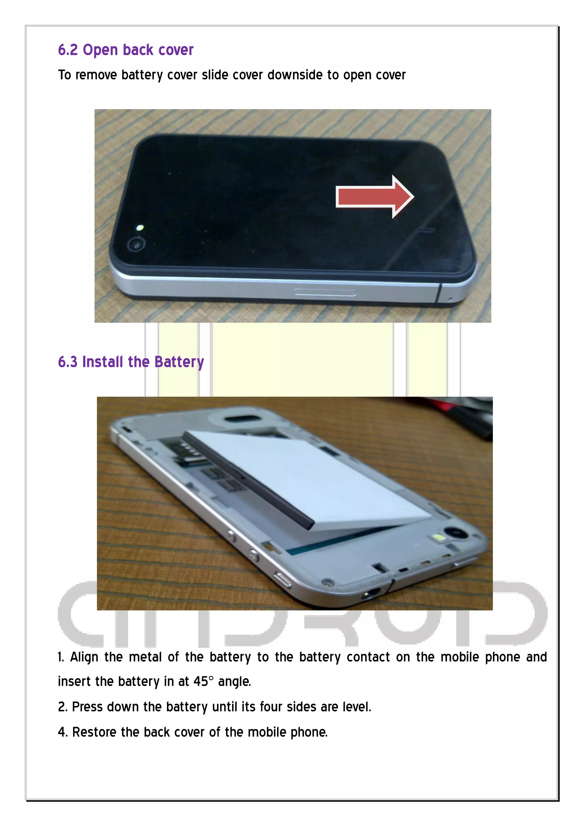 6.2 Open back cover
To remove battery cover slide cover downside to open cover




6.3 Install the Battery




1. Align the metal of the battery to the battery contact on the mobile phone and
insert the battery in at 45° angle.
2. Press down the battery until its four sides are level.
4. Restore the back cover of the mobile phone.
 