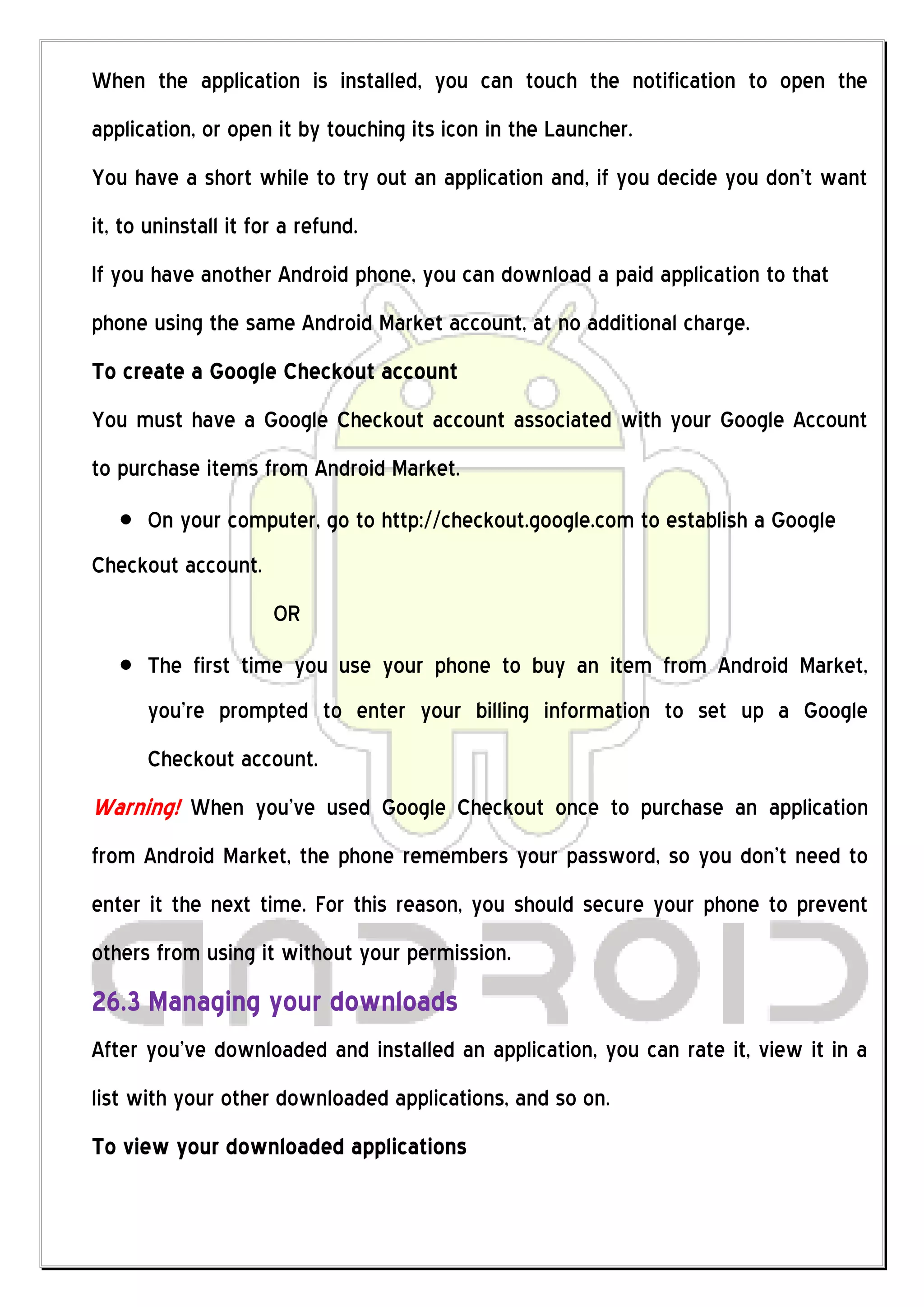 When the application is installed, you can touch the notification to open the
application, or open it by touching its icon in the Launcher.
You have a short while to try out an application and, if you decide you don’t want
it, to uninstall it for a refund.
If you have another Android phone, you can download a paid application to that
phone using the same Android Market account, at no additional charge.
To create a Google Checkout account
You must have a Google Checkout account associated with your Google Account
to purchase items from Android Market.
      On your computer, go to http://checkout.google.com to establish a Google
Checkout account.
                      OR
      The first time you use your phone to buy an item from Android Market,
      you’re prompted to enter your billing information to set up a Google
      Checkout account.
Warning! When you’ve used Google Checkout once to purchase an application
from Android Market, the phone remembers your password, so you don’t need to
enter it the next time. For this reason, you should secure your phone to prevent
others from using it without your permission.
26.3 Managing your downloads
After you’ve downloaded and installed an application, you can rate it, view it in a
list with your other downloaded applications, and so on.
To view your downloaded applications
 