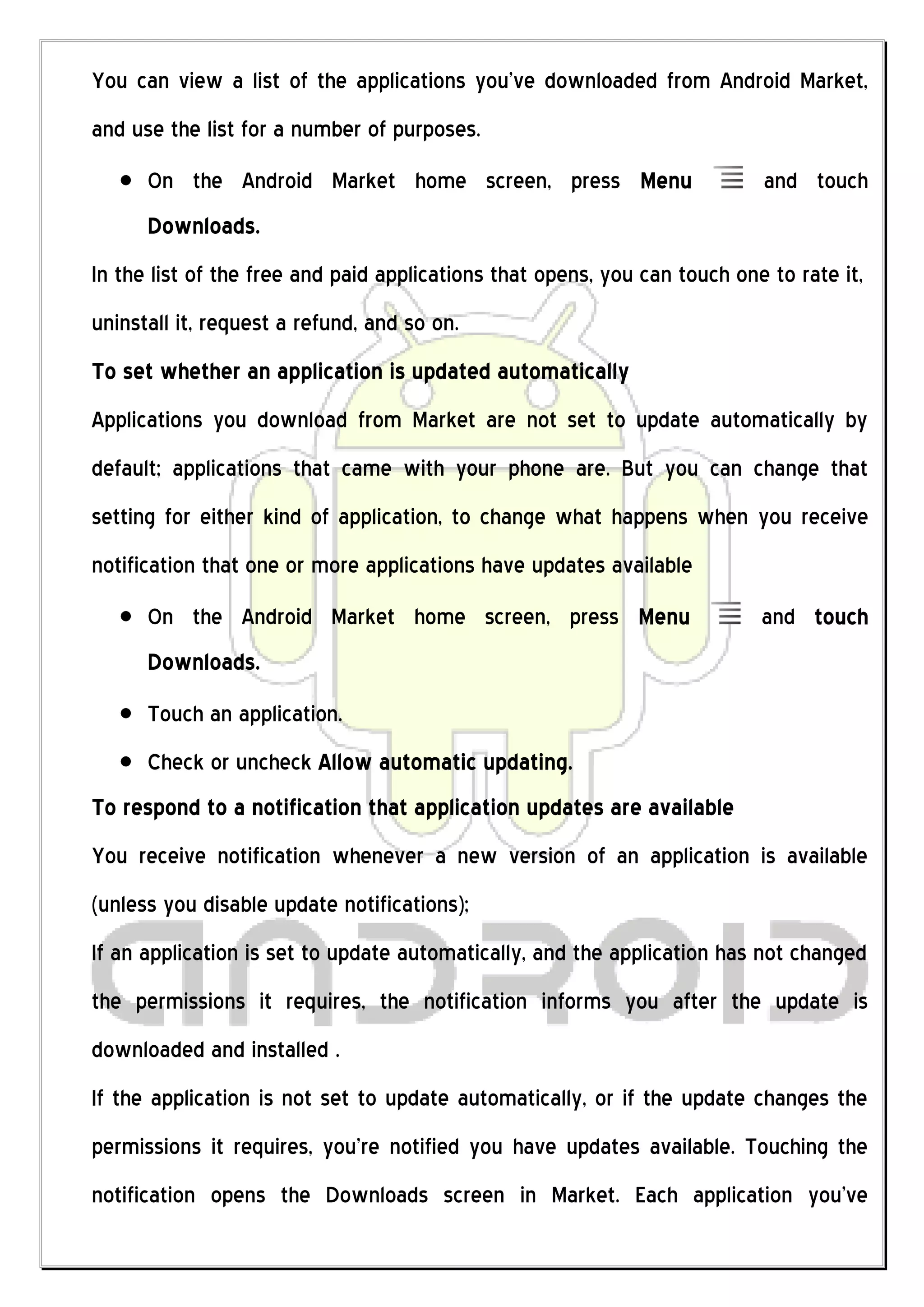 You can view a list of the applications you’ve downloaded from Android Market,
and use the list for a number of purposes.
      On the Android Market home screen, press Menu                        and touch
      Downloads.
In the list of the free and paid applications that opens, you can touch one to rate it,
uninstall it, request a refund, and so on.
To set whether an application is updated automatically
Applications you download from Market are not set to update automatically by
default; applications that came with your phone are. But you can change that
setting for either kind of application, to change what happens when you receive
notification that one or more applications have updates available
      On the Android Market home screen, press Menu                        and touch
      Downloads.
      Touch an application.
      Check or uncheck Allow automatic updating.
To respond to a notification that application updates are available
You receive notification whenever a new version of an application is available
(unless you disable update notifications);
If an application is set to update automatically, and the application has not changed
the permissions it requires, the notification informs you after the update is
downloaded and installed .
If the application is not set to update automatically, or if the update changes the
permissions it requires, you’re notified you have updates available. Touching the
notification opens the Downloads screen in Market. Each application you’ve
 